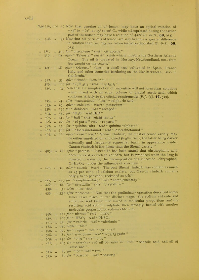 XVUl Page3iG, line 7; Note that genuine oil of lemon may have an optical rotation of + 58° to +62°, at 15° to 20° C, while oil expressed during the earlier .. 316, 321, .. 327. >. 329, .. 330, .. 335. .. 335. .. 336. .. 363. .. 367. 376. .. 397. .. 401. .. 405. .. 405. 405, .. 417. „ 426, .. 439. .. 439. .. 446. .. 450. .. 471. .. 484. .. 490, „ 508. .. 509. .. 512, .. 515. part of the season may have a rotation of 4-68° (C. /),, 59, 913). 9; Note that all pure oils of lemon are said to show a greater difference in rotation than two degrees, when tested as described (C. &' D., 59, 913)- 34 ; for citroptene  read  citraptene. 19 ; after  Teleostei  insert  a fish which inhabits the Northern Atlantic Ocean. The oil is prepared in Norway, Newfoundland, etc., from ^isti caught on the coasts, 18; ajter  0\ea.cece  insert a small tree cultivated in Spain, France Italy, and other countries bordering on the Mediterranean ; also in California. 33 ; after  wood  insert  oil  8 ; for  C4H12O0  read  CeHiaOa  13 ; Note that all samples of oil of turpentine will not form clear solutions when mixed with an equal volume of glacial acetic acid, which conforms strictly to the official requirements {P.J. [4], 14, 512), 24; after caoutchouc  insert  sulphuric acid, 25 ; after  calcium  insert  potassium  15; for  dehisced  read  escaped  35; for H3O  read H2O  24 ; for '' half  read '' eight-tenths '' 20 ; for  16 parts  read  17 parts  17 ; for  quinine salts  read  quinine sulphate  38 ; for •' Aloeresinotannol  read  Aloresinotannol  II ; after  case  insert  Shensi rhubarb, the most esteemed variety, may be either sun-dried or kiln-dried (high-dried), the latter being darker externally and frequently somewhat burnt in appearance inside; Canton rhubarb is less dense than the Shensi variety. 24; after  pectose  insert It has been stated that chrysophanic acid does not exist as such in rhubarb, but is produced when the drug is digested in water, by the decomposition of a glucoside—chrysophan, C27H30O14—under the influence of a ferment. 34 ; after  starch  insert  The best Shensi rhubarb may contain as much as 25 per cent, of calcium oxalate, but Canton rhubarb contains only 5 to 10 per cent., reckoned as ash. 44 ; for  complimentary  read  complementary  32 ; for  crystallin  read  crystalline  5 ; delete  less than  33 ; after process. Note thac the preUminary operation described some- times takes place in two distinct stages, the sodium chloride and sulphuric acid being first mixed in molecular proportions and the resulting acid sodium sulphate then strongly heated with another molecular proportion of sodium chloride. for  nitrous  read  nitric H2SO;,  ' valerianic  21 30 33 24 37 8 24 28 read   read for  HSOs' for  valeric ; delete  this  ; for  rupus  read  Syrupus  ; for  075 grain  read  075/15 grain ; for  0-59  read  0-95  ; for camphor and oil of anis3 is anise are '' • ; for  bussoric  read bassoric  read benzoic acid and oil o(