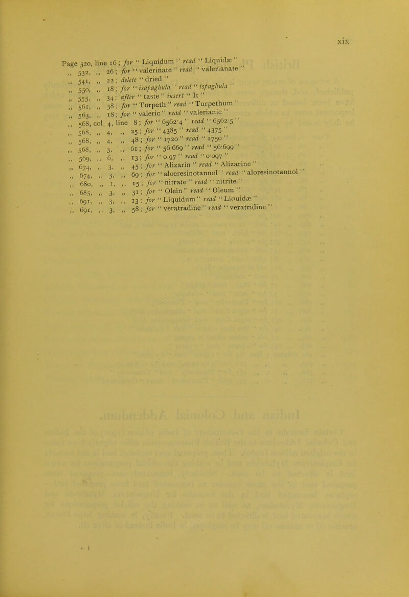 Page 520. line 16; for  Liquidum  read  Liquida; for  valerinate read  valerianate ' delete dried  for  isapaghula read '• ispaghiila ' after  taste  insert  It  for •• Turpeth  read  Turpethum  for  valeric read  valerianic  ine 8 ; for  6562-4  read  6562 5  ,, 25; for 4385  ''(^^  4375  ,, 48 ; for '• 1720 ■' read  1750  ,, 61; for 50-669 '' read '' 56-699 ,, 13 ; for  0 97  read '' 0-097 45; for  Alizarin  read  Alizarine  6g ; for  aloeresinotannol  read  aloresinotannol 15 ; for  nitrate  read  nitrite. 31; for  Olein read  Oleum  13 ; for  Liquidum  read  Linuidas  58 ; for  veratradine  read  veratridine  532, .. 26; 54^. -- 22 550. 18; 555. .. 34; 561, 38 563. 18 568, col. 4. 568, ,. 4. 568, 4. 568, ,, 3. 569. .. 6, 674. 3. 674, ,, 3. 680, ,, I, 685. „ 3. 691, ,, 3. Ggi. ,, 3. i