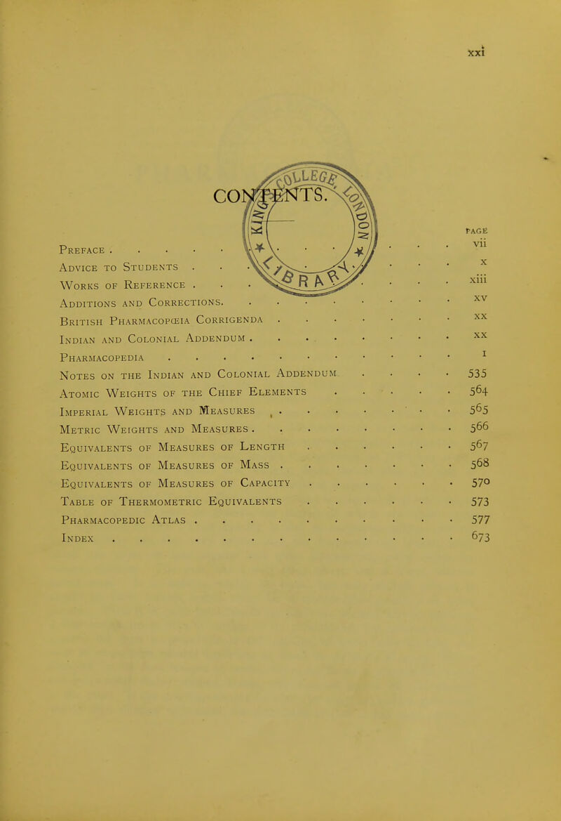 Preface Advice to Students . Works of Reference . Additions and Corrections. British Pharmacopceia Corrigenda Indian and Colonial Addendum . Pharmacopedia .... Notes on the Indian and Colonial Addendum Atomic Weights of the Chief Elements Imperial Weights and Measures _ . Metric Weights and Measures . Equivalents of Measures of Length Equivalents of Measures of Mass . Equivalents of Measures of Capacity Table of Thermometric Equivalents Pharmacopedic Atlas .... Index ....... Page vii X xiii XV XX XX I 535 564 565 566 567 568 570 573 577 673