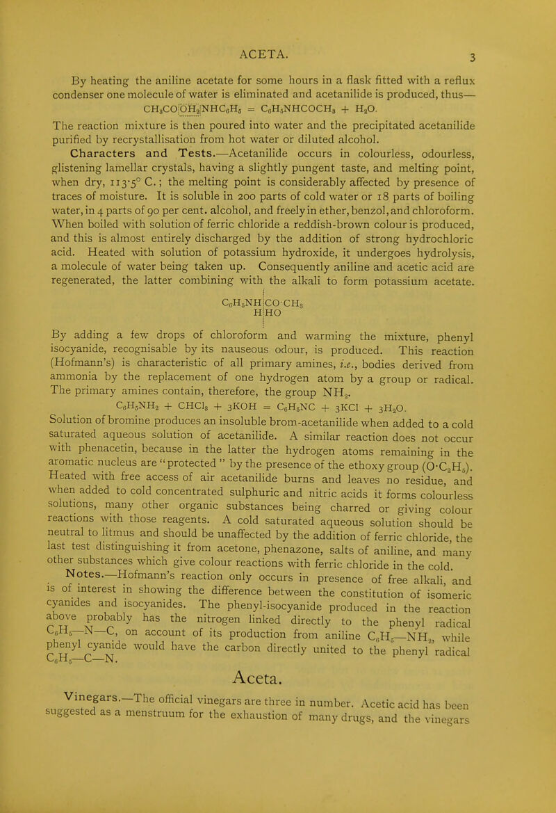 ACETA. By heating the aniline acetate for some hours in a flask fitted with a reflux condenser one molecule of water is eliminated and acetanilide is produced, thus— CHaCOiOHaiNHCoHs = CoHsNHCOCHs + H2O. The reaction mixture is then poured into water and the precipitated acetanilide purified by recrystallisation from hot water or diluted alcohol. Characters and Tests.—Acetanilide occurs in colourless, odourless, glistening lamellar crystals, having a slightly pungent taste, and melting point, when dry, 113-5° C; the melting point is considerably affected by presence of traces of moisture. It is soluble in 200 parts of cold water or 18 parts of boiling water, in 4 parts of go per cent, alcohol, and freely in ether, benzol, and chloroform. When boiled with solution of ferric chloride a reddish-brown colour is produced, and this is almost entirely discharged by the addition of strong hydrochloric acid. Heated with solution of potassium hydroxide, it undergoes hydrolysis, a molecule of water being taken up. Consequently aniline and acetic acid are regenerated, the latter combining with the alkali to form potassium acetate. CoHgNH H COCHg HO By adding a few drops of chloroform and warming the mixture, phenyl isocyanide, recognisable by its nauseous odour, is produced. This reaction (Hofmann's) is characteristic of all primary amines, i.e., bodies derived from ammonia by the replacement of one hydrogen atom by a group or radical. The primary amines contain, therefore, the group NH2. C6H5NH2 + CHClg + 3KOH = CoHsNC + 3KCI + 3H2O. Solution of bromine produces an insoluble brom-acetanilide when added to a cold saturated aqueous solution of acetanilide. A similar reaction does not occur with phenacetin, because in the latter the hydrogen atoms remaining in the aromatic nucleus are protected  by the presence of the ethoxy group (O-CoH^). Heated with free access of air acetanilide burns and leaves no residue,'and when added to cold concentrated sulphuric and nitric acids it forms colourless solutions, many other organic substances being charred or giving colour reactions with those reagents. A cold saturated aqueous solution should be neutral to litmus and should be unaffected by the addition of ferric chloride, the last test distinguishing it from acetone, phenazone, salts of aniline, and many other substances which give colour reactions with ferric chloride in the cold. Notes.—Hofmann's reaction only occurs in presence of free alkali and IS of mterest in showing the difference between the constitution of isomeric cyanides and isocyanides. The phenyl-isocyanide produced in the reaction above probably has the nitrogen linked directly to the phenyl radical Ufihls—M—C, on account of its production from aniline C,H—NH, while phenyl cyamde would have the carbon directly united to the phenyf'radical Aceta. Vinegars.-The official vinegars are three in number. Acetic acid has been suggested as a menstruum for the exhaustion of many drugs, and the vinegars