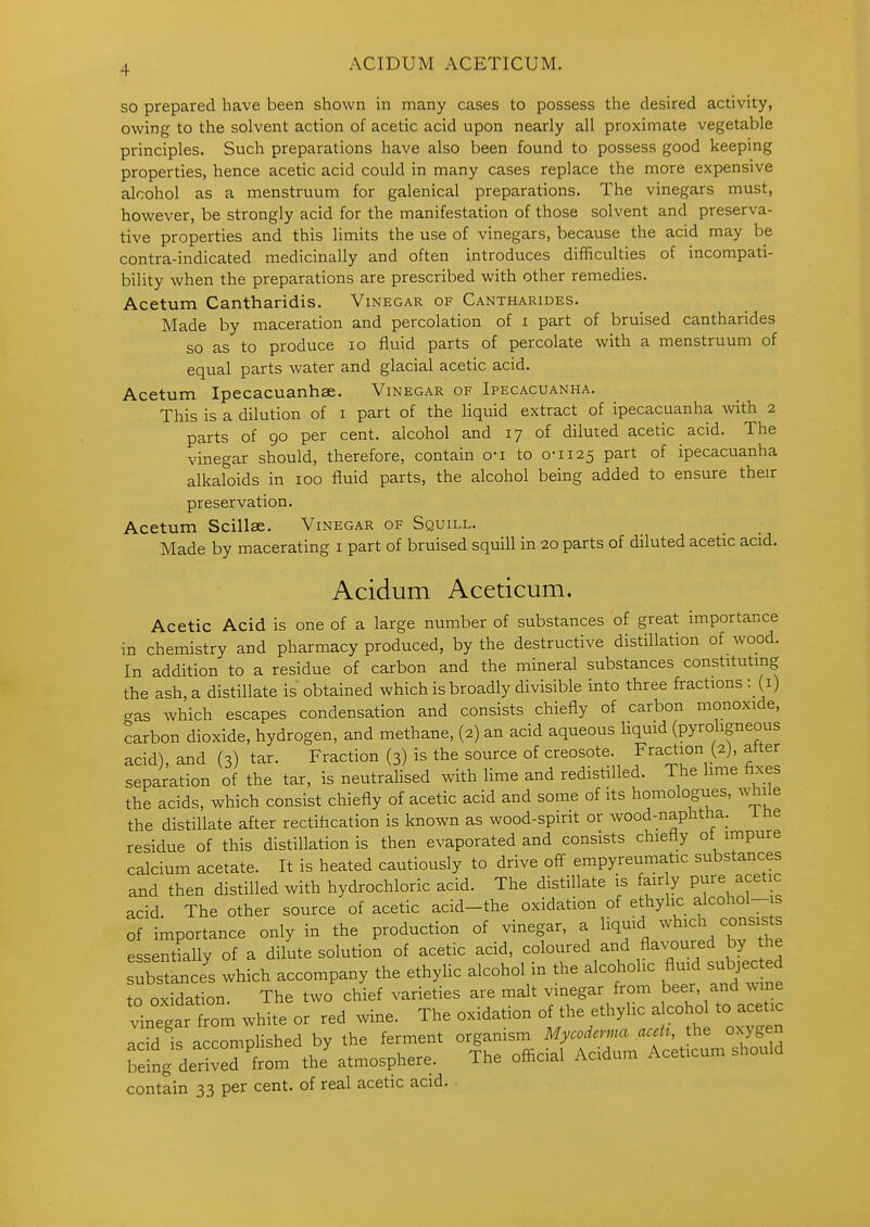 so prepared have been shown in many cases to possess the desired activity, owing to the solvent action of acetic acid upon nearly all proximate vegetable principles. Such preparations have also been found to possess good keeping properties, hence acetic acid could in many cases replace the more expensive alcohol as a menstruum for galenical preparations. The vinegars must, however, be strongly acid for the manifestation of those solvent and preserva- tive properties and this limits the use of vinegars, because the acid may be contra-indicated medicinally and often introduces difficulties of incompati- bility when the preparations are prescribed with other remedies. Acetum Cantharidis. Vinegar of Cantharides. Made by maceration and percolation of i part of bruised cantharides so as to produce lo fluid parts of percolate with a menstruum of equal parts water and glacial acetic acid. Acetum Ipecacuanhae. Vinegar of Ipecacuanha. This is a dilution of i part of the liquid extract of ipecacuanha with 2 parts of 90 per cent, alcohol and 17 of diluted acetic acid. The vinegar should, therefore, contain o-i to 0-1x25 part of ipecacuanha alkaloids in 100 fluid parts, the alcohol being added to ensure their preservation. Acetum Scillae. Vinegar of Squill. Made by macerating i part of bruised squill in 20 parts of diluted acetic acid. Acidum Aceticum. Acetic Acid is one of a large number of substances of great importance in chemistry and pharmacy produced, by the destructive distillation of wood. In addition to a residue of carbon and the mineral substances constituting the ash, a distillate is obtained which is broadly divisible into three fractions : (i) gas which escapes condensation and consists chiefly of carbon monoxide, carbon dioxide, hydrogen, and methane, (2) an acid aqueous liquid (pyroligneous acid), and (3) tar. Fraction (3) is the source of creosote. Fraction (2), after separation of the tar, is neutralised with lime and redistilled. The lime fixes the acids, which consist chiefly of acetic acid and some of its homologues, w^ile the distillate after rectiflcation is known as wood-spirit or wood-naphtha_. i ne residue of this distillation is then evaporated and consists chiefly of impure calcium acetate. It is heated cautiously to drive off empyreumatic substances and then distilled with hydrochloric acid. The distillate is fair y pure acetic acid. The other source of acetic acid-the oxidation of ethylic alcohol-is of importance only in the production of vinegar, a liquid which consists essentially of a dilute solution of acetic acid, coloured and flavoured by the sTbstlnc/s which accompany the ethylic alcohol in the alcoholic fluid subjec ed to oxidation. The two chief varieties are malt vinegar from beer, and wine vinegar Tom white or red wine. The oxidation of the ethylic alcohol to acetic add iS acclphshed by the ferment organism Mycoderma aceU, the oxygen being derived from thJ atmosphere. The ofi^cial Acidum Aceticum should contain 33 per cent, of real acetic acid.