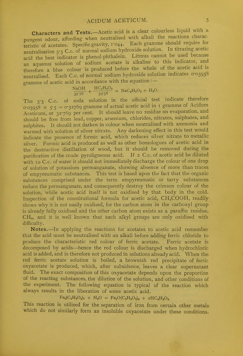 Characters and Tests.—Acetic acid is a clear colourless liquid with a pun-ent odour, affording when neutralised with alkaU the reactions charac- terisdc of acetates. Specific gravity, 1-044. Each gramme should reqmre for neutralisation 5-5 C.c. of normal sodium hydroxide solution. In titratmg acetic acid the best indicator is phenol-phthalein. Litmus cannot be used because an aqueous solution of sodium acetate is alkaline to this indicator, and therefore a blue colour is produced before the whole of the acetic acid is neutralised. Each C.c. of normal sodium hydroxide solution indicates 0-05958 gramme of acetic acid in accordance with the equation : — NaOH HC2H3O2 „ u n ^ u n s—+ —^TTTTi— = NaC2H802 + H2U. 3976 ^ 59 5° The 5-5 C.c. of soda solution in the official test indicate therefore 0-05958 X 5-5 = 0-32769 gramme of actual acetic acid in i gramme of Acidum Aceticum, or 32-769 per cent. It should leave no residue on evaporation, and should be free from lead, copper, arsenium, chlorides, nitrates, sulphates, and sulphites. It should not darken in colour when neutralised with ammonia and warmed with solution of silver nitrate. Any darkening effect in this test would indicate the presence of formic acid, which reduces silver nitrate to metallic silver. Formic acid is produced as well as other homologues of acetic acid in the destructive distillation of wood, but it should be removed during the purification of the crude pyroligneous acid. If 2 C.c. of acetic acid be diluted with 10 C.c. of water it should not immediately discharge the colour of one drop of solution of potassium permanganate, showing absence of more than traces of empyreumatic substances. This test is based upon the fact that the organic substances comprised under the term empyreumatic or tarry substances reduce the permanganate, and consequently destroy the crimson colour of the solution, while acetic acid itself is not oxidised by that body in the cold. Inspection of the constitutional formula for acetic acid, CH3COOH, readily shows why it is not easily oxidised, for the carbon atom in the carboxyl group is already fully oxidised and the other carbon atom exists as a paraffin residue, CHs, and it is well known that such alkyl groups are only oxidised with difficulty. Notes.—In applying the reactions for acetates to acetic acid remember that the acid must be neutralised with an alkali before adding ferric chloride to produce the characteristic red colour of ferric acetate. Ferric acetate is decomposed by acids—hence the red colour is discharged when hydrochloric acid is added, and is therefore not produced in solutions already acid. When the red ferric acetate solution is boiled, a brownish red precipitate of ferric oxyacetate is produced, which, after subsidence, leaves a clear supernatant fluid. The exact composition of this oxyacetate depends upon the proportion of the reacting substances, the dilution of the solution, and other conditions of the experiment. The following equation is typical of the reaction which always results in the liberation of some acetic acid, Fe2(C2H302)o + H2O = FeaOCCaHgOa)! + aHCaHgOa. This reaction is utilised for the separation of iron from certain other metals which do not similarly form an insoluble oxyacetate under these conditions.