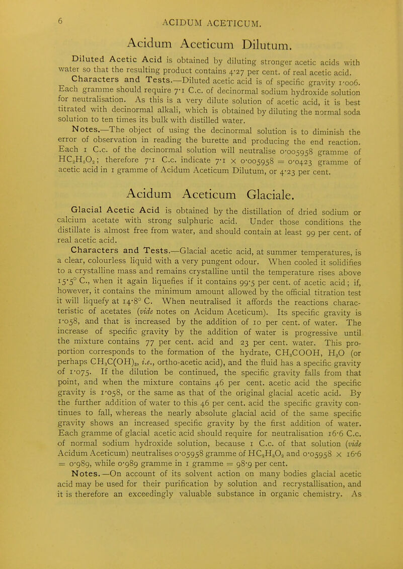 Acidum Aceticum Dilutum. Diluted Acetic Acid is obtained by diluting stronger acetic acids with water so that the resulting product contains 4-27 per cent, of real acetic acid. Characters and Tests.—Diluted acetic acid is of specific gravity i-oo6. Each gramme should require yi C.c. of decinormal sodium hydroxide solution for neutralisation. As this is a very dilute solution of acetic acid, it is best titrated with decinormal alkali, which is obtained by diluting the normal soda solution to ten times its bulk with distilled water. Notes.—The object of using the decinormal solution is to diminish the error of observation in reading the burette and producing the end reaction. Each I C.c. of the decinormal solution will neutrahse 0-005958 gramme of HCaHaOa; therefore 7-1 C.c. indicate 7-1 x 0-005958 = 0-0423 gramme of acetic acid in i gramme of Acidum Aceticum Dilutum, or 4-23 per cent. Acidum Aceticum Glaciale. Glacial Acetic Acid is obtained by the distillation of dried sodium or calcium acetate with strong sulphuric acid. Under those conditions the distillate is almost free from water, and should contain at least 99 per cent, of real acetic acid. Characters and Tests.—Glacial acetic acid, at summer temperatures, is a clear, colourless liquid with a very pungent odour. When cooled it solidifies to a crystalline mass and remains crystalline until the temperature rises above i5'5° C., when it again liquefies if it contains 99-5 per cent, of acetic acid; if, however, it contains the minimum amount allowed by the official titration test it will liquefy at 14-8° C. When neutralised it affords the reactions charac- teristic of acetates {vide notes on Acidum Aceticum). Its specific gravity is 1-058, and that is increased by the addition of 10 per cent, of water. The increase of specific gravity by the addition of water is progressive until the mixture contains 77 per cent, acid and 23 per cent, water. This pro- portion corresponds to the formation of the hydrate, CH3COOH, H2O (or perhaps CH3C(OH)3, i.e., ortho-acetic acid), and the fluid has a specific gravity of 1-075. If the dilution be continued, the specific gravity falls from that point, and when the mixture contains 46 per cent, acetic acid the specific gravity is 1-058, or the same as that of the original glacial acetic acid. By the further addition of water to this 46 per cent, acid the specific gravity con- tinues to fall, whereas the nearly absolute glacial acid of the same specific gravity shows an increased specific gravity by the first addition of water. Each gramme of glacial acetic acid should require for neutralisation 16-6 C.c. of normal sodium hydroxide solution, because i C.c. of that solution {vide Acidum Aceticum) neutralises 0-05958 gramme of HCaHsOa and 0-05958 x i6-6 = 0-989, while 0-989 gramme in i gramme = 98-9 per cent. Notes.—On account of its solvent action on many bodies glacial acetic acid may be used for their purification by solution and recrystallisation, and it is therefore an exceedingly valuable substance in organic chemistry. As