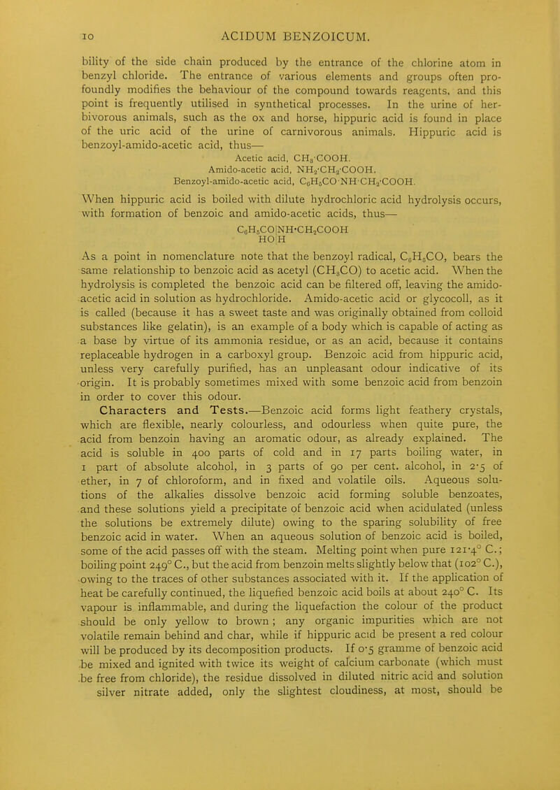 bility of the side chain produced by the entrance of the chlorine atom in benzyl chloride. The entrance of various elements and groups often pro- foundly modifies the behaviour of the compound towards reagents, and this point is frequently utilised in synthetical processes. In the urine of her- bivorous animals, such as the ox and horse, hippuric acid is found in place of the uric acid of the urine of carnivorous animals. Hippuric acid is benzoyl-amido-acetic acid, thus— Acetic acid, CHg COOH. Amido-acetic acid, NHa-CHa'COOH. Benzoyl-amido-acetic acid. CoHcCO NH CHa-COOH. When hippuric acid is boiled with dilute hydrochloric acid hydrolysis occurs, with formation of benzoic and amido-acetic acids, thus— CGHsCOlNH-CHaCOOH HOiH As a point in nomenclature note that the benzoyl radical, C0H5CO, bears the same relationship to benzoic acid as acetyl (CH3CO) to acetic acid. When the hydrolysis is completed the benzoic acid can be filtered off, leaving the amido- acetic acid in solution as hydrochloride. Amido-acetic acid or glycocoU, as it is called (because it has a sweet taste and was originally obtained from colloid substances like gelatin), is an example of a body which is capable of acting as a base by virtue of its ammonia residue, or as an acid, because it contains replaceable hydrogen in a carboxyl group. Benzoic acid from hippuric acid, unless very carefully purified, has an unpleasant odour indicative of its •origin. It is probably sometimes mixed with some benzoic acid from benzoin in order to cover this odour. Characters and Tests.—Benzoic acid forms light feathery crystals, which are flexible, nearly colourless, and odourless when quite pure, the acid from benzoin having an aromatic odour, as already explained. The acid is soluble in 400 parts of cold and in 17 parts boiling water, in I part of absolute alcohol, in 3 parts of 90 per cent, alcohol, in 2-5 of ether, in 7 of chloroform, and in fixed and volatile oils. Aqueous solu- tions of the alkalies dissolve benzoic acid forming soluble benzoates, .and these solutions yield a precipitate of benzoic acid when acidulated (unless the solutions be extremely dilute) owing to the sparing solubility of free benzoic acid in water. When an aqueous solution of benzoic acid is boiled, some of the acid passes off with the steam. Melting point when pure 121-4° C.; boiHng point 249° C, but the acid from benzoin melts slightly below that (102° C), -owing to the traces of other substances associated with it. If the appHcation of heat be carefully continued, the liquefied benzoic acid boils at about 240° C. Its vapour is inflammable, and during the liquefaction the colour of the product should be only yellow to brown; any organic impurities which are not volatile remain behind and char, while if hippuric acid be present a red colour will be produced by its decomposition products. If 0-5 gramme of benzoic acid .be mixed and ignited with twice its weight of calcium carbonate (which must .be free from chloride), the residue dissolved in diluted nitric acid and solution silver nitrate added, only the slightest cloudiness, at most, should be