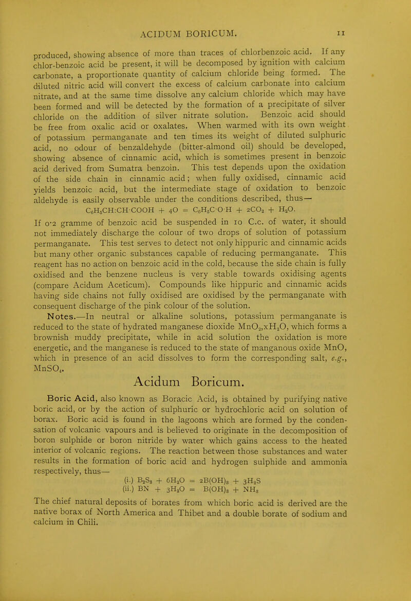 produced, showing absence of more than traces of chlorbenzoic acid. If any chlor-ben'zoic acid be present, it will be decomposed by ignition with calcium carbonate, a proportionate quantity of calcium chloride being formed. The diluted nitric acid will convert the excess of calcium carbonate into calcium nitrate, and at the same time dissolve any calcium chloride which may have been formed and will be detected by the formation of a precipitate of silver chloride on the addition of silver nitrate solution. Benzoic acid should be free from oxalic acid or oxalates. When warmed with its own weight of potassium permanganate and ten times its weight of diluted sulphuric acid, no odour of benzaldehyde (bitter-almond oil) should be developed, showing absence of cinnamic acid, which is sometimes present in benzoip acid derived from Sumatra benzoin. This test depends upon the oxidation of the side chain in cinnamic acid; when fully oxidised, cinnamic acid yields benzoic acid, but the intermediate stage of oxidation to benzoic aldehyde is easily observable under the conditions described, thus— CeHsCHiCHCOOH + 4O = QHsCOH + 2CO2 + H^O. If 0-2 gramme of benzoic acid be suspended in 10 C.c. of water, it should not immediately discharge the colour of two drops of solution of potassium permanganate. This test serves to detect not only hippuric and cinnamic acids but many other organic substances capable of reducing permanganate. This reagent has no action on benzoic acid in the cold, because the side chain is fully oxidised and the benzene nucleus is very stable towards oxidising agents (compare Acidum Aceticum). Compounds like hippuric and cinnamic acids having side chains not fully oxidised are oxidised by the permanganate with consequent discharge of the pink colour of the solution. Notes.—In neutral or alkaline solutions, potassium permanganate is reduced to the state of hydrated manganese dioxide MnOajxHaO, which forms a brownish muddy precipitate, while in acid solution the oxidation is more energetic, and the manganese is reduced to the state of manganous oxide MnO, which in presence of an acid dissolves to form the corresponding salt, e.g., MnSO,. Acidum Boricum. Boric Acid, also known as Boracic Acid, is obtained by purifying native boric acid, or by the action of sulphuric or hydrochloric acid on solution of borax. Boric acid is found in the lagoons which are formed by the conden- sation of volcanic vapours and is believed to originate in the decomposition of boron sulphide or boron nitride by water which gains access to the heated interior of volcanic regions. The reaction between those substances and water results in the formation of boric acid and hydrogen sulphide and ammonia respectively, thus— (i.) BaSs + 6H2O = 2B(OH)8 + 3H,S (ii.) BN -f 3H2O = B(0H)8 + NH^ The chief natural deposits of borates from which boric acid is derived are the native borax of North America and Thibet and a double borate of sodium and calcium in Chili.