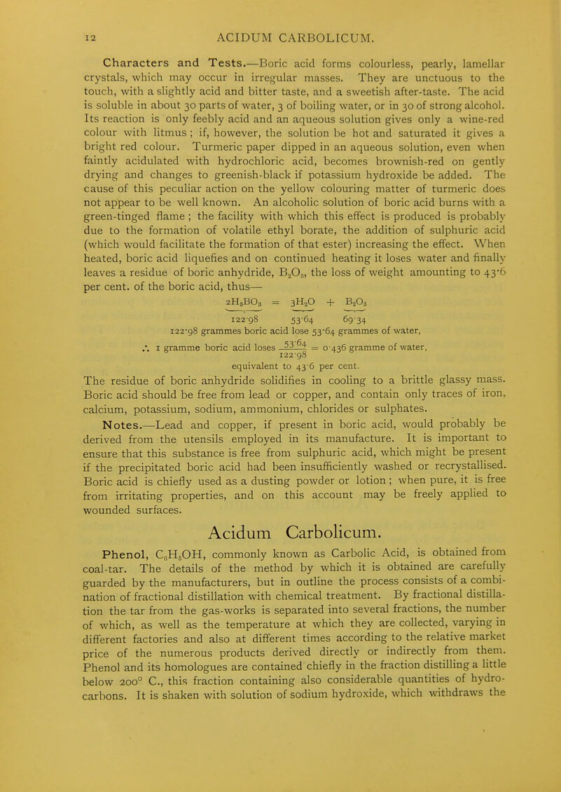 Characters and Tests.—Boric acid forms colourless, pearly, lamellar crystals, which may occur in irregular masses. They are unctuous to the touch, with a slightly acid and bitter taste, and a sweetish after-taste. The acid is soluble in about 30 parts of water, 3 of boiling water, or in 30 of strong alcohol. Its reaction is only feebly acid and an aqueous solution gives only a wine-red colour with litmus ; if, however, the solution be hot and saturated it gives a bright red colour. Turmeric paper dipped in an aqueous solution, even when faintly acidulated with hydrochloric acid, becomes brownish-red on gently drying and changes to greenish-black if potassium hydroxide be added. The cause of this peculiar action on the yellow colouring matter of turmeric does not appear to be well known. An alcoholic solution of boric acid burns with a green-tinged flame ; the facility with which this effect is produced is probably due to the formation of volatile ethyl borate, the addition of sulphuric acid (which would facilitate the formation of that ester) increasing the effect. When heated, boric acid liquefies and on continued heating it loses water and finally leaves a residue of boric anhydride, B2O3, the loss of weight amounting to 43*6 per cent, of the boric acid, thus— 2H3BO3 = 3H2O + B2O3 122-98 53-64 69-34 i22'98 grammes boric acid lose 53*64 grammes of -water, /. I gramme boric acid loses = 0-436 gramme of water, 122-98 equivalent to 43 6 per cent. The residue of boric anhydride solidifies in cooling to a brittle glassy mass. Boric acid should be free from lead or copper, and contain only traces of iron, calcium, potassium, sodium, ammonium, chlorides or sulphates. Notes.—Lead and copper, if present in boric acid, would probably be derived from the utensils employed in its manufacture. It is important to ensure that this substance is free from sulphuric acid, which might be present if the precipitated boric acid had been insufficiently washed or recrystallised. Boric acid is chiefly used as a dusting powder or lotion; when pure, it is free from irritating properties, and on this account may be freely applied to wounded surfaces. Acidum Carbolicum. Phenol, CflHsOH, commonly known as Carbolic Acid, is obtained from coal-tar. The details of the method by which it is obtained are carefully guarded by the manufacturers, but in outline the process consists of a combi- nation of fractional distillation with chemical treatment. By fractional distilla- tion the tar from the gas-works is separated into several fractions, the number of which, as well as the temperature at which they are collected, varying in different factories and also at different times according to the relative market price of the numerous products derived directly or indirectly from them. Phenol and its homologues are contained chiefly in the fraction distilling a little below 200° C, this fraction containing also considerable quantities of hydro- carbons. It is shaken with solution of sodium hydroxide, which withdraws the