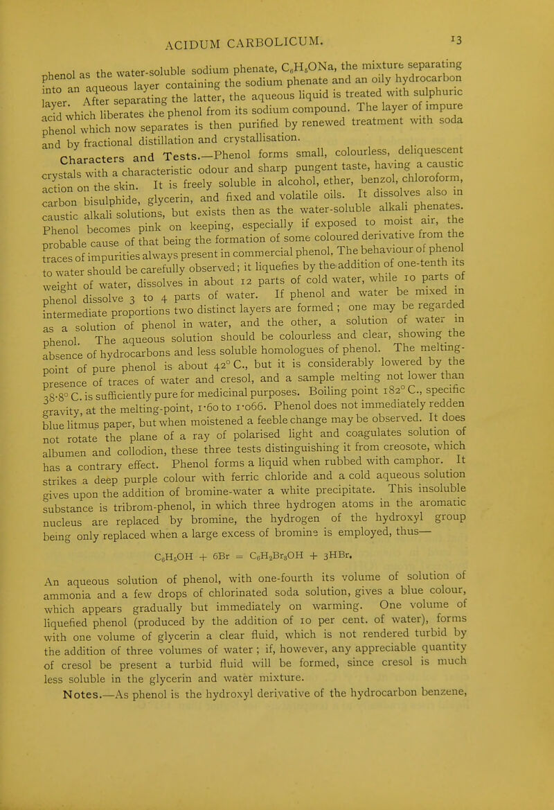 nhenol as the water-soluble sodium phenate, C.H.ONa, the mixture separating phenol as containing the sodium phenate and an oily hydrocarbon nto -XTeoS the aqueous liquid is treated with sulphuric id^which ^3 afes^ h^^^^^^ from its sodium compound. The layer of impure rhenll wh^^^^^^ separates is then purified by renewed treatment with soda and by fractional distillation and crystallisation. Characters and Tests—Phenol forms small, colourless, deliquescent crystals with a characteristic odour and sharp pungent taste, having a caustic Tofon he skin It is freely soluble in alcohol, ether, benzol, chloroform, hon bisutphi^^^^ g ycerin, and fixed and volatile oils. It dissolves also m ^s?- SSlioL^, but'exists then as the -er-soluble aU.U phe^^^^^^^^^ Phenol becomes pink on keeping, especially if exposed to moist air, me probable ca^^^^ of 'hat being the formation of some coloured derivative from the traces o i-purities always present in commercial phenol The behaviour of phexio to water should be carefully observed; it liquefies by th.addition of one-tenth its verght of water, dissolves in about 12 parts of cold water, while 10 parts of phenol dissolve 3 to 4 parts of water. If phenol and water be mixed m Fntermediate proportions two distinct layers are formed ; one may be regarded as a solution of phenol in water, and the other, a solution of water m Dhenol The aqueous solution should be colourless and clear, showing the absence of hydrocarbons and less soluble homologues of phenol. The meltmg- noint of pure phenol is about 42° C, but it is considerably lowered by the presence of traces of water and cresol, and a sample melting not lower than ^8-8° C is sufficiently pure for medicinal purposes. Boiling pomt 182° C, specific gravity, at the melting-point, i-6oto i-o66. Phenol does not immediately redden blue litmus paper, but when moistened a feeble change maybe observed. It does not rotate the plane of a ray of polarised fight and coagulates solution of albumen and collodion, these three tests distinguishing it from creosote, which has a contrary effect. Phenol forms a liquid when rubbed with camphor. It strikes a deep purple colour with ferric chloride and a cold aqueous solution gives upon the addition of bromine-water a white precipitate. This insoluble substance is tribrom-phenol, in which three hydrogen atoms in the aromatic nucleus are replaced by bromine, the hydrogen of the hydroxyl group being only replaced when a large excess of bromine is employed, thus— CfiHsOH + 6Br = CaHsBraOH + sHBr. An aqueous solution of phenol, with one-fourth its volume of solution of ammonia and a few drops of chlorinated soda solution, gives a blue colour, which appears gradually but immediately on warming. One volume of liquefied phenol (produced by the addition of 10 per cent, of water), forms with one volume of glycerin a clear fluid, which is not rendered turbid by the addition of three volumes of water ; if, however, any appreciable quantity of cresol be present a turbid fluid will be formed, since cresol is much less soluble in the glycerin and water mixture. Notes.—As phenol is the hydroxyl derivative of the hydrocarbon benzene,