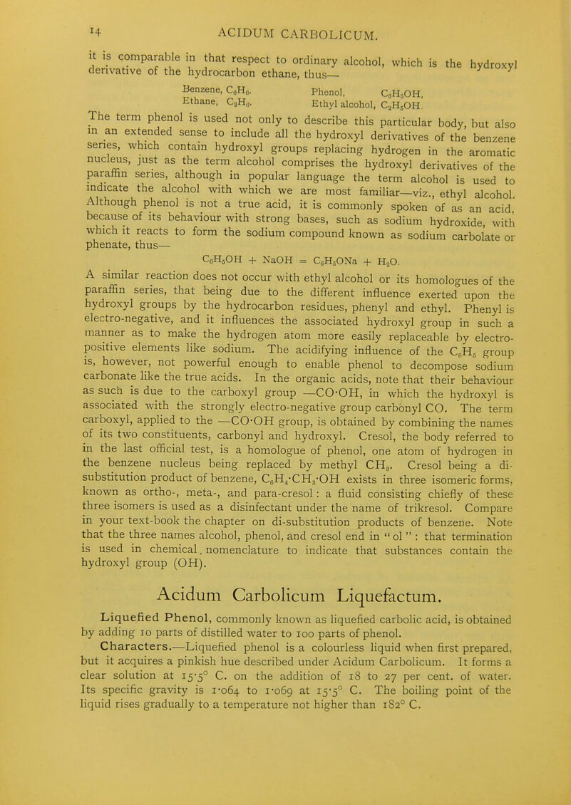 it is comparable in that respect to ordinary alcohol, which is the hydroxy! derivative of the hydrocarbon ethane, thus— Benzene, CaH„. Phenol, CbH^OH, Ethane, QH,,. Ethyl alcohol, C2H5OH! The term phenol is used not only to describe this particular body, but also m an extended sense to include all the hydroxyl derivatives of the benzene series, which contain hydroxyl groups replacing hydrogen in the aromatic nucl^s, just as the term alcohol comprises the hydroxyl derivatives of the paraffin series, although in popular language the term alcohol is used to indicate the alcohol with which we are most familiar—viz., ethyl alcohol Although phenol is not a true acid, it is commonly spoken 'of as an acid because of its behaviour with strong bases, such as sodium hydroxide, with which It reacts to form the sodium compound known as sodium carbol'ate or phenate, thus— CoHgOH + NaOH = CeHgONa + H2O. A similar reaction does not occur with ethyl alcohol or its homologues of the paraffin series, that being due to the different influence exerted upon the hydroxyl groups by the hydrocarbon residues, phenyl and ethyl. Phenyl is electro-negative, and it influences the associated hydroxyl group in such a manner as to make the hydrogen atom more easily replaceable by electro- positive elements like sodium. The acidifying influence of the C,H, group is, however, not powerful enough to enable phenol to decompose sodium carbonate like the true acids. In the organic acids, note that their behaviour as such is due to the carboxyl group —CO-OH, in which the hydroxyl is associated with the strongly electro-negative group carbonyl CO. The term carboxyl, applied to the —CO'OH group, is obtained by combining the names of its two constituents, carbonyl and hydroxyl. Cresol, the body referred to in the last official test, is a homologue of phenol, one atom of hydrogen in the benzene nucleus being replaced by methyl CHg. Cresol being a di- substitution product of benzene, CeH.-CHg-OH exists in three isomeric forms, known as ortho-, meta-, and para-cresol : a fluid consisting chiefly of these three isomers is used as a disinfectant under the name of trikresol. Compare in your text-book the chapter on di-substitution products of benzene. Note that the three names alcohol, phenol, and cresol end in  ol  : that termination is used in chemical. nomenclature to indicate that substances contain the hydroxyl group (OH). Acidum Carbolicum Liquefactum. Liquefied Phenol, commonly known as liquefied carbolic acid, is obtained by adding 10 parts of distilled water to 100 parts of phenol. Characters.—Liquefied phenol is a colourless liquid when first prepared, but it acquires a pinkish hue described under Acidum Carbolicum. It forms a clear solution at i5'5° C. on the addition of 18 to 27 per cent, of water. Its specific gravity is 1-064 to 1-069 at 15-5° C. The boiling point of the liquid rises gradually to a temperature not higher than 182° C.