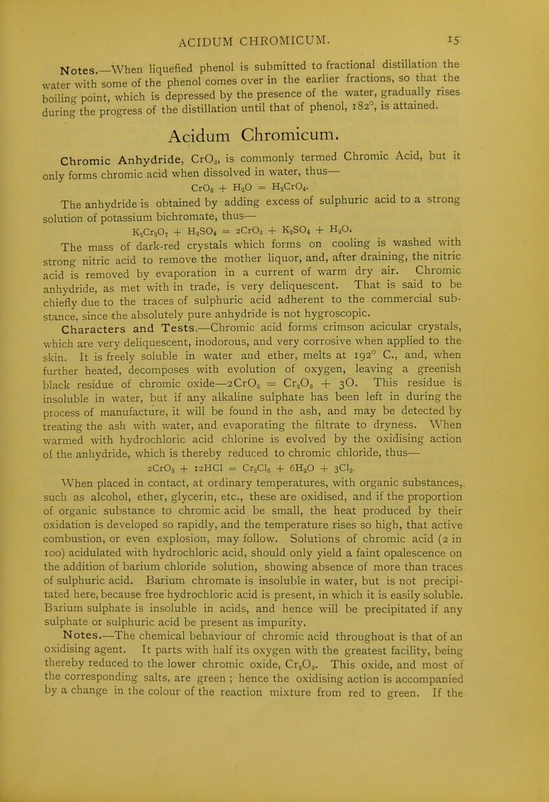 Notes —When liquefied phenol is submitted to fractional distillation the water with some of the phenol comes over in the earlier fractions, so that the boiling point, which is depressed by the presence of the water, gradually rises during the progress of the distillation until that of phenol, 182°, is attained. Acidum Chromicum. Chromic Anhydride, CrO,, is commonly termed Chromic Acid, but it only forms chromic acid when dissolved in water, thus— CrOg + H2O = HaCrOi. The anhydride is obtained by adding excess of sulphuric acid to a strong solution of potassium bichromate, thus— KaCraO, + H2SO4 = zCrOg + K2SO4 + H2O. The mass of dark-red crystals which forms on cooling is washed with strong nitric acid to remove the mother Hquor, and, after draining, the nitric acid is removed by evaporation in a current of warm dry air. Chromic anhydride, as met with in trade, is very deliquescent. That is said to be chiefly due to the traces of sulphuric acid adherent to the commercial sub- stance, since the absolutely pure anhydride is not hygroscopic. Characters and Tests.—Chromic acid forms crimson acicular crystals, which are very deliquescent, inodorous, and very corrosive when applied to the skin. It is freely soluble in water and ether, melts at 192° C, and, when further heated, decomposes with evolution of oxygen, leaving a greenish black residue of chromic oxide—2Cr08 = CrgOg + 3O. This residue is. insoluble in water, but if any alkaline sulphate has been left in during the process of manufacture, it will be found in the ash, and may be detected by treating the ash with water, and evaporating the filtrate to dryness. When warmed with hydrochloric acid chlorine is evolved by the oxidising action of the anhydride, which is thereby reduced to chromic chloride, thus— 2Cr03 + 12HCI = CraClo + 6H2O + sCIa- When placed in contact, at ordinary temperatures, with organic substances,, such as alcohol, ether, glycerin, etc., these are oxidised, and if the proportion of organic substance to chromic acid be small, the heat produced by their oxidation is developed so rapidly, and the temperature rises so high, that active combustion, or even explosion, may follow. Solutions of chromic acid (2 in 100) acidulated with hydrochloric acid, should only yield a faint opalescence on the addition of barium chloride solution, showing absence of more than traces of sulphuric acid. Barium chromate is insoluble in water, but is not precipi- tated here, because free hydrochloric acid is present, in which it is easily soluble. Barium sulphate is insoluble in acids, and hence will be precipitated if any sulphate or sulphuric acid be present as impurity. Notes.—The chemical behaviour of chromic acid throughout is that of an oxidising agent. It parts with half its oxygen with the greatest facility, being thereby reduced to the lower chromic oxide, Cv^JD^. This oxide, and most of the corresponding salts, are green ; hence the oxidising action is accompanied by a change in the colour of the reaction mixture from red to green. If the