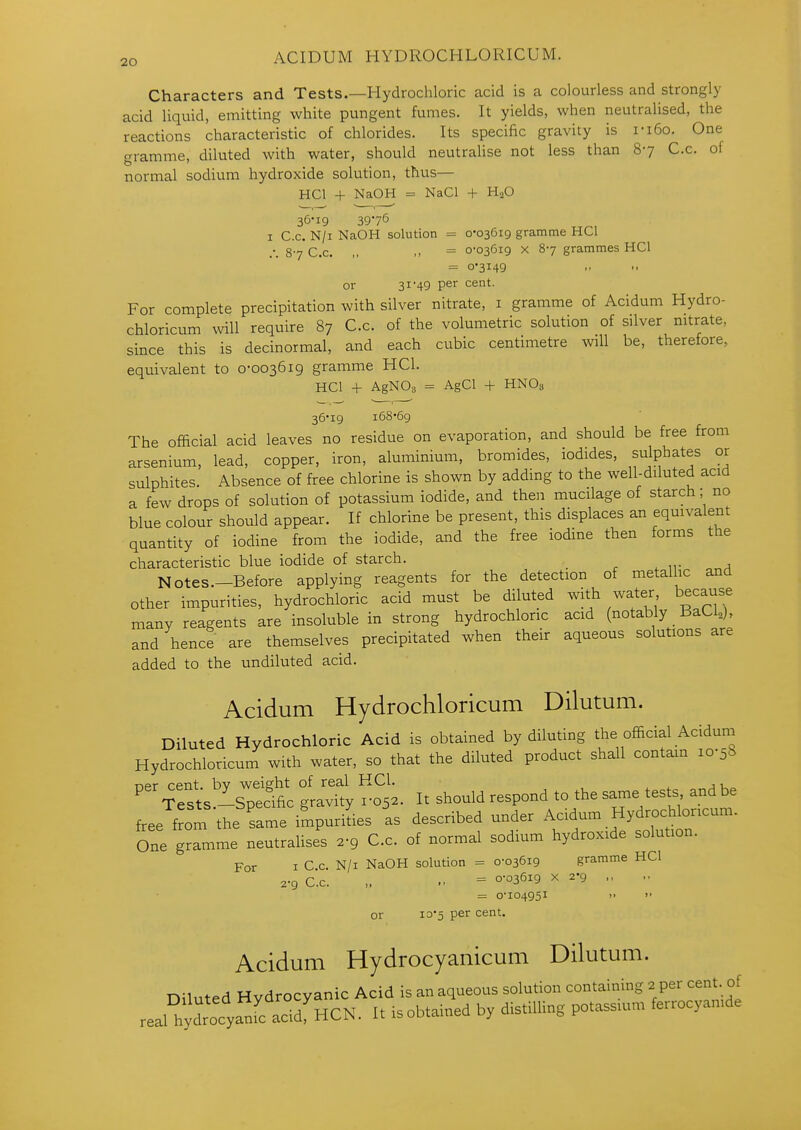 Characters and Tests.—Hydrochloric acid is a colourless and strongly acid liquid, emitting white pungent fumes. It yields, when neutralised, the reactions characteristic of chlorides. Its specific gravity is ri6o. One gramme, diluted with water, should neutralise not less than 87 C.c. of normal sodium hydroxide solution, thus— HCl + NaOH = NaCl + H2O 36-19 3976 I C.c. N/i NaOH solution = o'036i9 gramme HCl .*. 87 C.c. ,, = 0'036i9 X 87 grammes HCl = 0*3149 or 31'49 P^'^ For complete precipitation with silver nitrate, i gramme of Acidum Hydro- chloricum will require 87 C.c. of the volumetric solution of silver nitrate, since this is decinormal, and each cubic centimetre will be, therefore, equivalent to 0-003619 gramme HCl. HCl + AgNOs = AgCl + HNO3 36-19 168-69 The official acid leaves no residue on evaporation, and should be free from arsenium, lead, copper, iron, aluminium, bromides, iodides, sulphates or sulphites Absence of free chlorine is shown by adding to the well-diluted acid a few drops of solution of potassium iodide, and then mucilage of starch; no blue colour should appear. If chlorine be present, this displaces an equivalent quantity of iodine from the iodide, and the free iodine then forms the characteristic blue iodide of starch. Notes.-Before applying reagents for the detection of metallic and other impurities, hydrochloric acid must be diluted with water because many reagents are insoluble in strong hydrochloric acid (notably BaCUj, and hence are themselves precipitated when their aqueous solutions are added to the undiluted acid. Acidum Hydrochloricum Dilutum. Diluted Hydrochloric Acid is obtained by diluting the official Acidum Hydrochloricum with water, so that the diluted product shall contain 10-58 T-ipr rpnt hv weisfht of real HCl. ,, ' Tests -Specific gravity 1-05.. It should respond to the same tests andbe free from the same impurities as described under Acidum Hydrochloricum. One gramme neutralises 2-9 C.c. of normal sodium hydroxide solution. For I C.c. N/i NaOH solution = 0-03619 gramme HCl 2-9 C.c. „ = °-036i9 X 2-9 ., = oio4g5i i>  or ID'S per cent. Acidum Hydrocyanicum Dilutum. Diluted Hydrocyanic Acid is an aqueous solution containing 2 per cent of real hXcyanfc acidf HCN. It isobtained by distilling potassium ferrocyamde