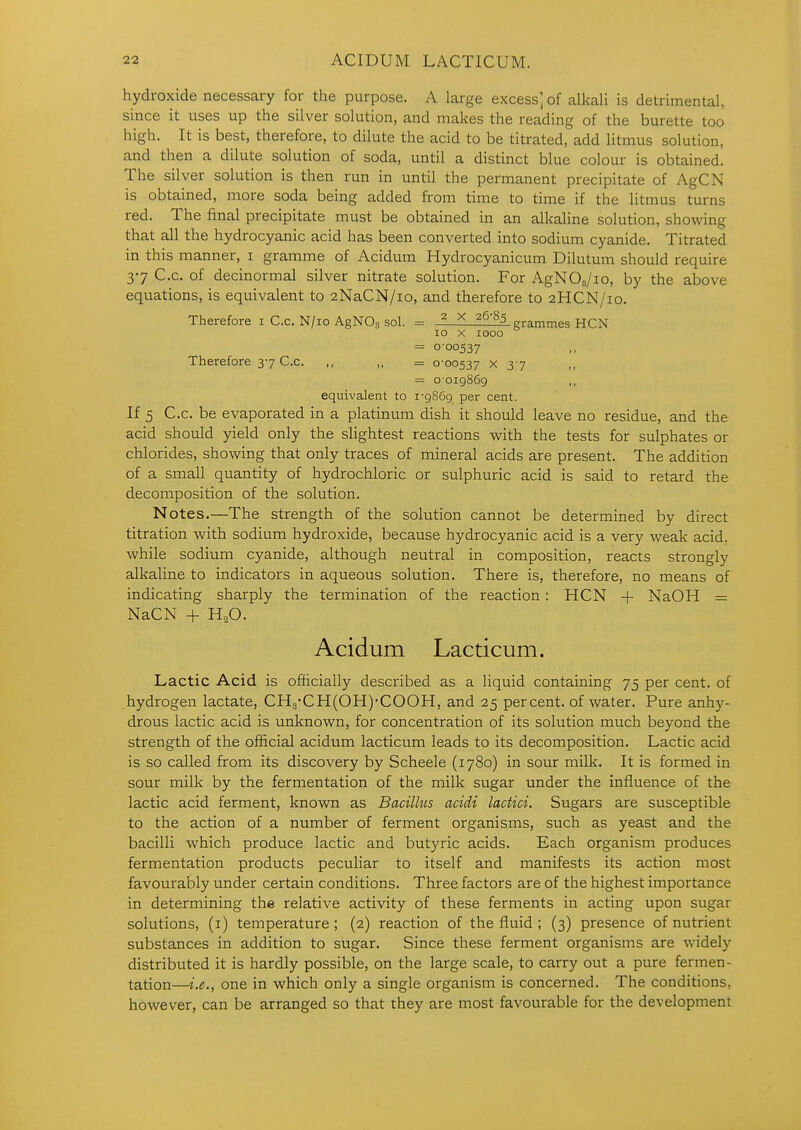 hydroxide necessary for the purpose. A large excess] of alkali is detrimental, since it uses up the silver solution, and makes the reading of the burette too high. It is best, therefore, to dilute the acid to be titrated, add litmus solution, and then a dilute solution of soda, until a distinct blue colour is obtained. The silver solution is then run in until the permanent precipitate of AgCN is obtained, more soda being added from time to time if the litmus turns red. The final precipitate must be obtained in an alkaline solution, showing that all the hydrocyanic acid has been converted into sodium cyanide. Titrated in this manner, i gramme of Acidum Hydrocyanicum Dilutum should require 37 C.c. of decinormal silver nitrate solution. For AgNOs/io, by the above equations, is equivalent to 2NaCN/io, and therefore to 2HCN/10. Therefore i C.c. N/io AgNOg sol. = ^ X ^^'^5 grammes HCN 10 X 1000 = 000537 Therefore 37 C.c. ,, „ = 0-00537 x 37 = 0019869 ,, equivalent to 1-9869 per cent. If 5 C.C. be evaporated in a platinum dish it should leave no residue, and the acid should yield only the slightest reactions with the tests for sulphates or chlorides, showing that only traces of mineral acids are present. The addition of a small quantity of hydrochloric or sulphuric acid is said to retard the decomposition of the solution. Notes.—The strength of the solution cannot be determined by direct titration with sodium hydroxide, because hydrocyanic acid is a very weak acid, while sodium cyanide, although neutral in composition, reacts strongly alkaline to indicators in aqueous solution. There is, therefore, no means of indicating sharply the termination of the reaction: HCN + NaOH = NaCN + H,0. Acidum Lacticum. Lactic Acid is officially described as a liquid containing 75 per cent, of hydrogen lactate, CH8CH(0H)'C00H, and 25 percent, of water. Pure anhy- drous lactic acid is unknown, for concentration of its solution much beyond the strength of the official acidum lacticum leads to its decomposition. Lactic acid is so called from its discovery by Scheele (1780) in sour milk. It is formed in sour milk by the fermentation of the milk sugar under the influence of the lactic acid ferment, known as Bacillus acidi lactici. Sugars are susceptible to the action of a number of ferment organisms, such as yeast and the bacilli which produce lactic and butyric acids. Each organism produces fermentation products peculiar to itself and manifests its action most favourably under certain conditions. Three factors are of the highest importance in determining the relative activity of these ferments in acting upon sugar solutions, (i) temperature; (2) reaction of the fluid ; (3) presence of nutrient substances in addition to sugar. Since these ferment organisms are widely distributed it is hardly possible, on the large scale, to carry out a pure fermen- tation—i.e., one in which only a single organism is concerned. The conditions, however, can be arranged so that they are most favourable for the development