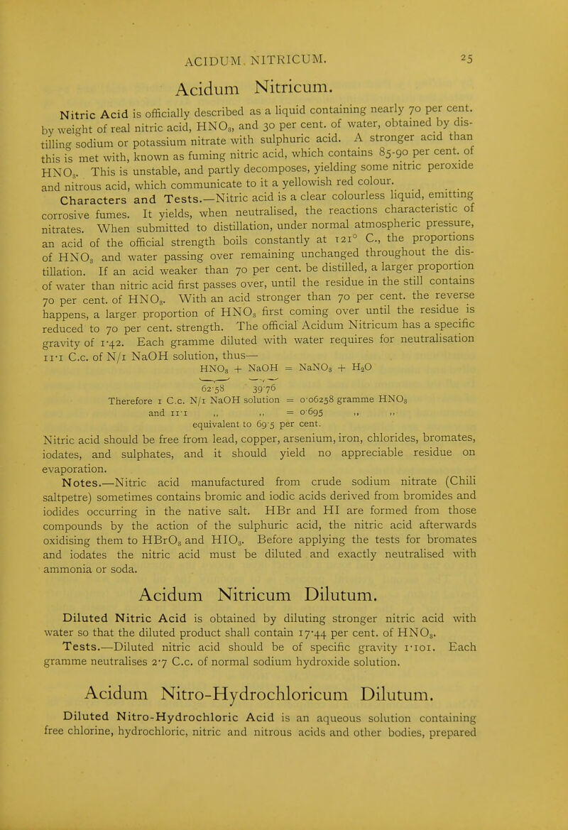 Acidum Nitricum. Nitric Acid is officially described as a liquid containing nearly 70 per cent, bv weight of real nitric acid, HNO„, and 30 per cent, of water, obtained by dis- tillin- sodium or potassium nitrate with sulphuric acid. A stronger acid than this is met with, known as fuming nitric acid, which contains 85-90 per cent, of HNO„. This is unstable, and partly decomposes, yielding some nitric peroxide and nitrous acid, which communicate to it a yellowish red colour. _ _ Characters and Tests.—Nitric acid is a clear colourless liquid, emitting corrosive fumes. It yields, when neutralised, the reactions characteristic of nitrates. When submitted to distillation, under normal atmospheric pressure, an acid of the official strength boils constantly at 121° C, the proportions of HNO3 and water passing over remaining unchanged throughout the dis- tillation. If an acid weaker than 70 per cent, be distilled, a larger proportion of water than nitric acid first passes over, until the residue in the still contains 70 per cent, of HNO3. With an acid stronger than 70 per cent, the reverse happens, a larger proportion of HNO3 first coming over until the residue is reduced to 70 per cent, strength. The official Acidum Nitricum has a specific gravity of 1-42. Each gramme diluted with water requires for neutralisation 11-I C.c. of N/i NaOH solution, thus— HNO3 + NaOH = NaNOg + HjO 62-58 39-76 Therefore i C.c. N/i NaOH solution = 0-06258 gramme HNO3 and ii-i ,, >, = 0-695 ,, equivalent to 69-5 per cent. Nitric acid should be free from lead, copper, arsenium, iron, chlorides, bromates, iodates, and sulphates, and it should yield no appreciable residue on evaporation. Notes.—Nitric acid manufactured from crude sodium nitrate (Chili saltpetre) sometimes contains bromic and iodic acids derived from bromides and iodides occurring in the native salt. HBr and HI are formed from those compounds by the action of the sulphuric acid, the nitric acid afterwards oxidising them to HBrOg and HIOs- Before applying the tests for bromates and iodates the nitric acid must be diluted and exactly neutralised with ammonia or soda. Acidum Nitricum Dilutum. Diluted Nitric Acid is obtained by diluting stronger nitric acid with water so that the diluted product shall contain i744 per cent, of HNO3. Tests.—Diluted nitric acid should be of specific gravity i-ioi. Each gramme neutraHses 27 C.c. of normal sodium hydroxide solution. Acidum Nitro-Hydrochloricum Dilutum. Diluted Nitro-Hydrochloric Acid is an aqueous solution containing free chlorine, hydrochloric, nitric and nitrous acids and other bodies, prepared