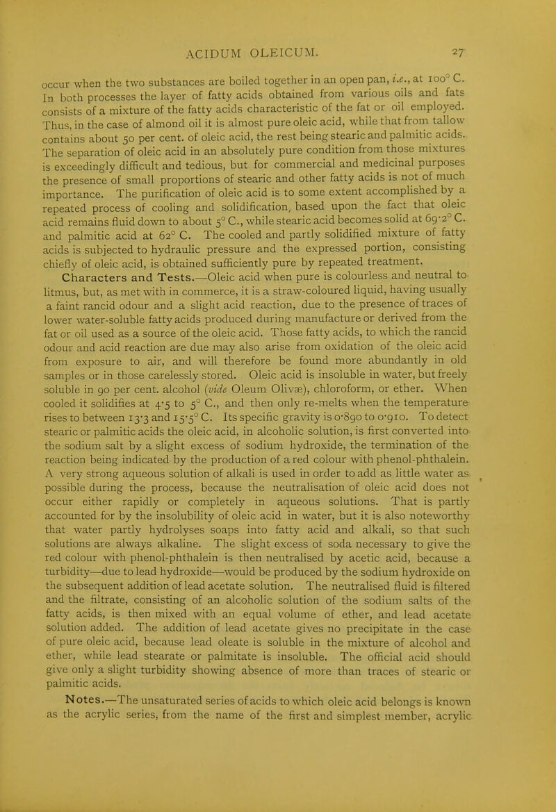 occur when the two substances are boiled together in an open pan, i.e., at 100° C. In both processes the layer of fatty acids obtained from various oils and fats consists of a mixture of the fatty acids characteristic of the fat or oil employed. Thus, in the case of almond oil it is almost pure oleic acid, while that from tallow contains about 50 per cent, of oleic acid, the rest being stearic and palmitic acids.. The separation of oleic acid in an absolutely pure condition from those mixtures is exceedingly difficult and tedious, but for commercial and medicinal purposes the presence of small proportions of stearic and other fatty acids is not of much importance. The purification of oleic acid is to some extent accomplished by a repeated process of cooling and solidification, based upon the fact that oleic acid remains fluid down to about 5° C, Avhile stearic acid becomes solid at 69-2° C. and palmitic acid at 62° C. The cooled and partly soUdified mixture of fatty acids is subjected to hydraulic pressure and the expressed portion, consisting chiefly of oleic acid, is obtained sufficiently pure by repeated treatment. Characters and Tests.—Oleic acid when pure is colourless and neutral to litmus, but, as met with in commerce, it is a straw-coloured liquid, having usually a faint rancid odour and a slight acid reaction, due to the presence of traces of lower water-soluble fatty acids produced during manufacture or derived from the fat or oil used as a source of the oleic acid. Those fatty acids, to which the rancid odour and acid reaction are due may also arise from oxidation of the oleic acid from exposure to air, and will therefore be found more abundantly in old samples or in those carelessly stored. Oleic acid is insoluble in water, but freely soluble in 90 per cent, alcohol {vide Oleum Olivse), chloroform, or ether. When cooled it solidifies at 4*5 to 5° C, and then only re-melts when the temperature rises to between 13*3 and 15*5° C. Its specific gravity is o-8go to o-gio. To detect stearic or palmitic acids the oleic acid, in alcoholic solution, is first converted into the sodium salt by a slight excess of sodium hydroxide, the termination of the reaction being indicated by the production of a red colour with phenol-phthalein. A very strong aqueous solution of alkali is used in order to add as little water as ^ possible during the process, because the neutralisation of oleic acid does not occur either rapidly or completely in aqueous solutions. That is partly accounted for by the insolubility of oleic acid in water, but it is also noteworthy that water partly hydrolyses soaps into fatty acid and alkali, so that such solutions are always alkaline. The slight excess of soda necessary to give the red colour with phenol-phthalein is then neutralised by acetic acid, because a turbidity—due to lead hydroxide—would be produced by the sodium hydroxide on the subsequent addition of lead acetate solution. The neutralised fluid is filtered and the filtrate, consisting of an alcoholic solution of the sodium salts of the fatty acids, is then mixed with an equal volume of ether, and lead acetate solution added. The addition of lead acetate gives no precipitate in the case of pure oleic acid, because lead oleate is soluble in the mixture of alcohol and ether, while lead stearate or palmitate is insoluble. The ofiicial acid should give only a slight turbidity showing absence of more than traces of stearic or palmitic acids. Notes.—The unsaturated series of acids to which oleic acid belongs is known as the acrylic series, from the name of the first and simplest member, acrylic