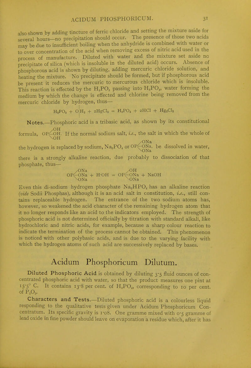 also shown by adding tincture of ferric chloride and setting the mixture aside for several hours—no precipitation should occur. The presence of those two acids may be due to insufficient boiling when the anhydride is combined with water or to over concentration of the acid when removing excess of nitric acid used in the process of manufacture. Diluted with water and the mixture set aside no precipitate of silica (which is insoluble in the diluted acid) occurs. Absence of phosphorous acid is shown by diluting, adding mercuric chloride solution, and heating the mixture. No precipitate should be formed, but if phosphorous acid be present it reduces the mercuric to mercurous chloride which is insoluble. This reaction is eflfected by the B.,FO, passing into HsPO,, water forming the medium by which the change is effected and chlorine being removed from the mercuric chloride by hydrogen, thus— HsPOs + 0|H2 + 2HgCl2 = H3PO4 + 2HCI + HgaCla Notes.—Phosphoric acid is a tribasic acid, as shown by its constitutional /OH formula, OP^OH. If the normal sodium salt, i.e., the salt in which the whole of \0H /ONa the hydrogen is replaced by sodium, NagPO^ or OP^ONa, be dissolved in water, there is a strongly alkaline reaction, due probably to dissociation of that phosphate, thus— /ONa /OH OP^ONa + H-OH = OP^ONa + NaOH \ONa \ONa Even this di-sodium hydrogen phosphate Na.2HP04 has an alkaline reaction {vide Sodii Phosphas), although it is an acid salt in constitution, i.e., still con- tains replaceable hydrogen. The entrance of the two sodium atoms has, however, so weakened the acid character of the remaining hydrogen atom that it no longer responds like an acid to the indicators employed. The strength of phosphoric acid is not determined officially by titration with standard alkali, like hydrochloric and nitric acids, for example, because a sharp colour reaction to indicate the termination of the process cannot be obtained. This phenomenon is noticed with other polybasic acids, and is due to the varying facility with which the hydrogen atoms of such acid are successively replaced by bases. Acidum Phosphoricum Dilutum. Diluted Phosphoric Acid is obtained by diluting 3-5 fluid ounces of con- centrated phosphoric acid with water, so that the product measures one pint at 15-5° C. It contains 13-8 per cent, of HaPOj, corresponding to 10 per cent, of P,0,. Characters and Tests.—Diluted phosphoric acid is a colourless liquid responding to the qualitative tests given under Acidum Phosphoricum Con- centratum. Its specific gravity is i-o8. One gramme mixed with 0-5 gramme of lead oxide in fine powder should leave on evaporation a residue which, after it has