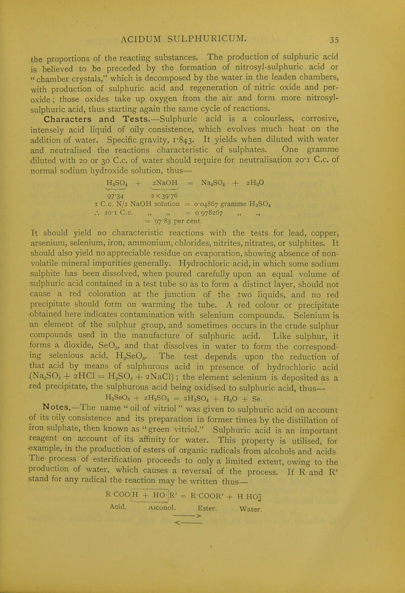 the proportions of the reacting substances. The production of sulphuric acid is believed to be preceded by the formation of nitrosyl-sulphuric acid or  chamber crystals, which is decomposed by the water in the leaden chambers, with production of sulphuric acid and regeneration of nitric oxide and per- oxide ; those oxides take up oxygen from the air and form more nitrosyl- sulphuric acid, thus starting again the same cycle of reactions. Characters and Tests.—Sulphuric acid is a colourless, corrosive, intensely acid liquid of oily consistence, which evolves much heat on the addition of water. Specific gravity, 1-843. It yields when diluted with water and neutralised the reactions characteristic of sulphates. One gramme diluted with 20 or 30 C.c. of water should require for neutralisation 20*i C.c. of normal sodium hydroxide solution, thus— H2SO4 + 2NaOH = NaaSO^ + 2H2O 97-34 2x3976 I C.c. N/i NaOH solution = 0-04867 gramme H.2SO4 .-. 20-1 C.c. ,, ,, = 0-978267 ,, ,, = 97'83 per cent. It should yield no characteristic reactions with the tests for lead, copper, arsenium, selenium, iron, ammonium, chlorides, nitrites, nitrates, or sulphites. It should also yield no appreciable residue on evaporation, showing absence of non- volatile mineral impurities generally. Hydrochloric acid, in which some sodium sulphite has been dissolved, when poured carefully upon an equal volume of sulphuric acid contained in a test tube so as to form a distinct layer, should not cause a red coloration at the junction of the two liquids, and no red precipitate should form on warming the tube. A red colour or precipitate -obtained here indicates contamination with selenium compounds. Selenium is ■an element of the sulphur group, and sometimes occurs in the crude sulphur compounds used in the manufacture of sulphuric acid. Like sulphur, it forms a dioxide, SeOg, and that dissolves in water to form the correspond- ing selenious acid, HaSeO,,. The test depends upon the reduction of that acid by means of sulphurous acid in presence of hydrochloric acid .(Na^SOg + 2HCI = HaSOs + 2NaCl); the element selenium is deposited as a red precipitate, the sulphurous acid being oxidised to sulphuric acid, thus— HaSeOs + 2H2SO3 = 2H2SO4 + H.3O + Se. Notes.--The name  oil of vitriol was given to sulphuric acid on account of its oily consistence and its preparation in former times by the distillation of iron sulphate, then knoAvn as  green vitriol. Sulphuric acid is an important reagent on account of its affinity for water. This property is utilised, for -example, in the production of esters of organic radicals from alcohols and acids The process of esterification proceeds to only a limited extent, owing to the production of water, which causes a reversal of the process. If R and R' stand for any radical the reaction may be written thus R COOji + HO-jR' = R-COOR' + H HO] Acid. Alcoiiol. Ester. Water.