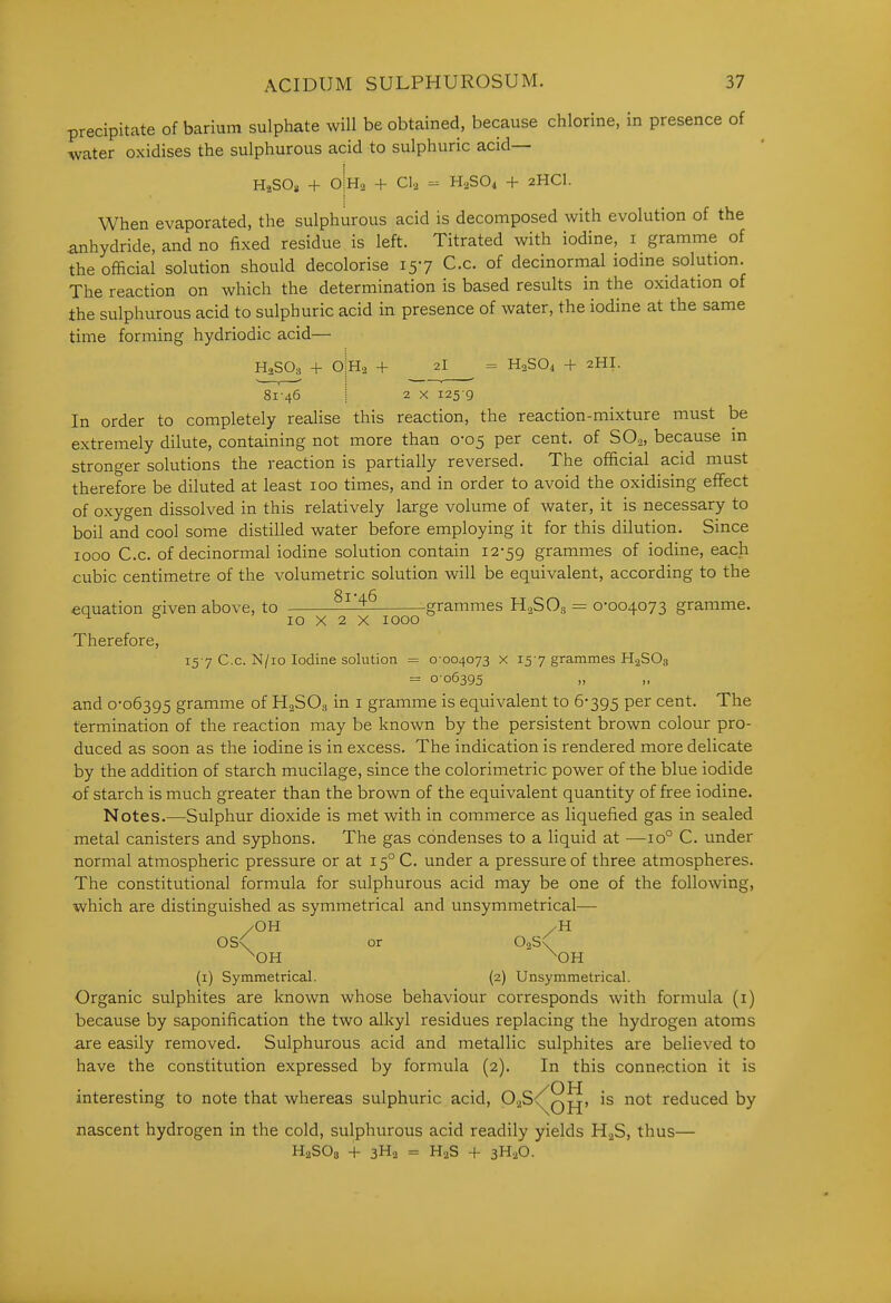 precipitate of barium sulphate will be obtained, because chlorine, in presence of water oxidises the sulphurous acid to sulphuric acid— HaSO), + O Ha + CI2 - H3SO1 + 2HCI. When evaporated, the sulphurous acid is decomposed with evolution of the anhydride, and no fixed residue is left. Titrated with iodine, i gramme of the official solution should decolorise 157 C.c. of decinormal iodine solution. The reaction on which the determination is based results in the oxidation of ±he sulphurous acid to sulphuric acid in presence of water, the iodine at the same time forming hydriodic acid— H2SO3 + OIHa + 2I = H2SO1 + 2HI. 81-46 I 2 X 125 9 In order to completely realise this reaction, the reaction-mixture must be extremely dilute, containing not more than 0-05 per cent, of SO., because in stronger solutions the reaction is partially reversed. The official acid must therefore be diluted at least 100 times, and in order to avoid the oxidising effect of oxygen dissolved in this relatively large volume of water, it is necessary to boil and cool some distilled water before employing it for this dilution. Since 1000 C.c. of decinormal iodine solution contain 12-59 grammes of iodine, each cubic centimetre of the volumetric solution will be equivalent, according to the equation ffiven above, to grammes H^SOs =^ 0-004073 gramme. ^ ° 10 X 2 X 1000 Therefore, 157 C.c. N/io Iodine solution = 0-004073 x 15-7 grammes H2SO3 = 0-06395 „ „ and 0-06395 gramme of H2SO3 in i gramme is equivalent to 6-395 P^^ cent. The termination of the reaction may be known by the persistent brown colour pro- duced as soon as the iodine is in excess. The indication is rendered more delicate by the addition of starch mucilage, since the colorimetric power of the blue iodide of starch is much greater than the brown of the equivalent quantity of free iodine. Notes.—Sulphur dioxide is met with in commerce as liquefied gas in sealed metal canisters and syphons. The gas condenses to a liquid at —10° C. under normal atmospheric pressure or at 15° C. under a pressure of three atmospheres. The constitutional formula for sulphurous acid may be one of the following, which are distinguished as symmetrical and unsymmetrical— /OH /H OS\ or OaSx ^OH ^OH (i) Symmetrical. (2) Unsymmetrical. Organic sulphites are known whose behaviour corresponds with formula (i) because by saponification the two alkyl residues replacing the hydrogen atoms are easily removed. Sulphurous acid and metallic sulphites are believed to have the constitution expressed by formula (2). In this connection it is interesting to note that whereas sulphuric acid, P'2S<^q^, is not reduced by nascent hydrogen in the cold, sulphurous acid readily yields HjS, thus— HaSOs + 3H2 = H2S + 3H2O.