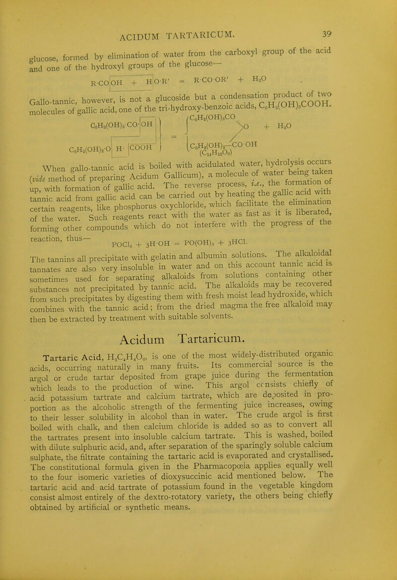 ACIDUM TAKTARICUM. 3^ .lucose, formed by elimination of water from the carboxyl group of the acid and one of the hydroxyl groups of the glucose- R.COioH+hIo-R' = RCOOR' + H.O Gallo-tannic, howevery'is not a glucoside but a ^^^'^^f'?!'^^^^^^ molecules of gallic acid, one of the tri-hydroxy-benzoic acids, C„H,(OH).COOH. ■ /CoH2(OH)mCO OoHa(OH)«-COiOH + H,0 CbH2(0H),-C00H (CijHioOn CoH2(OH)2-oi H- jCOOH When gallo-tannic 'acid is boiled with acidulated water, ^roly^^^^^^^^^^ ivide method of preparing Acidum Gallicum), a molecule of -^^e^ ^-n^^^ up with formation of gallic acid. The reverse process ... the formation of ^ax^nl acid from gallic acid can be carried out by heating the gallic acid with certi reagents, like phosphorus oxychloride, which ^^f^^J— of the water. Such reagents react with the water as fast as it is liberated forming other compounds which do not interfere with the progress of the reaction, thus- ^^^^^ ^ ^^^^ ^ p^^^^^^ _^ The tannins all precipitate with gelatin and albumin solutions. The alkaloidal tannates are also very insoluble in water and on this account tannic acid is sometimes used for separating alkaloids from solutioris containing other substances not precipitated by tannic acid. The alkaloids may be .recovered from such precipitates by digesting them with fresh moist lead hydroxide, which combines with the tannic acid; from the dried magma the free alkaloid may then be extracted by treatment with suitable solvents. Acidum Tartaricum. Tartaric Acid, H.,C,H,0«, is one of the most widely-distributed organic acids, occurring naturally in many fruits. Its commercial source is the arcrol or crude tartar deposited from grape juice during the fermentation which leads to the production of wine. This argol consists chiefly of acid potassium tartrate and calcium tartrate, which are deposited in pro- portion as the alcoholic strength of the fermenting juice increases, owing to their lesser solubility in alcohol than in water. The crude argol is first boiled with chalk, and then calcium chloride is added so as to convert all the tartrates present into insoluble calcium tartrate. This is washed, boiled with dilute sulphuric acid, and, after separation of the sparingly soluble calcium sulphate, the filtrate containing the tartaric acid is evaporated and crystallised. The constitutional formula given in the Pharmacopoeia applies equally well to the four isomeric varieties of dioxysuccinic acid mentioned below. The tartaric acid and acid tartrate of potassium found in the vegetable kingdom consist almost entirely of the dextro-rotatory variety, the others being chiefly obtained by artificial or synthetic means.