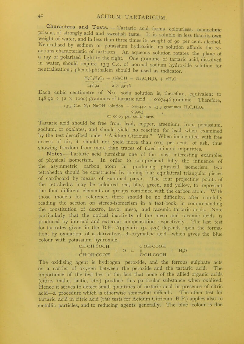 Characters and Tests. - Tartaric acid forms colourless, monoclinic prisms, of strongly acid and sweetish taste. It is soluble in less than its own weight of water, and in less than three times its weight of 90 per cent, alcohol. Neutralised by sodium or potassium hydroxide, its solution affords tlie re- actions characteristic of tartrates. An aqueous solution rotates the plane of a ray of polarised light to the right. One gramme of tartaric acid, dissolved m water, should require 13-3 C.c. of normal sodium hydroxide solution for neutralisation ; phenol-phthalein should be used as indicator. HaQHiOo + 2NaOH = NaaQH^Oo + 2H2O 148 92 2 X 3976 Each cubic centimetre of N/i soda solution is, therefore, equivalent to 148-92 (2 X 1000) grammes of tartaric acid = 0-07446 gramme. Therefore, 13 3 C.c. N/i NaOH solution = 0-07446 x 13-3 grammes H2C4H4OC = 09903 or 99-03 per cent. pure. Tartaric acid should be free from lead, copper, arsenium, iron, potassium, sodium, or oxalates, and should yield no reaction for lead when examined by the test described under Acidum Citricum. When incinerated with free access of air, it should not yield more than 0-05 per cent, of ash, thus showing freedom from more than traces of fixed mineral impurities. Notes.—Tartaric acid furnishes one of the most interesting examples of physical isomerism. In order to comprehend fully the influence of the asymmetric carbon atom in producing physical isomerism, two tetrahedra should be constructed by joining four equilateral triangular pieces of cardboard by means of gummed paper. The four projecting points of the tetrahedra may be coloured red, blue, green, and yellow, to represent the four different elements or groups combined with the carbon atom. With those models for reference, there should be no difficulty, after carefully reading the section on stereo-isomerism in a text-book, in comprehending the constitution of dextro, laevo, meso, and racemic tartaric acids. Note particularly that the optical inactivity of the meso and racemic acids is produced by internal and external compensation respectively. The last test for tartrates given in the B.P. Appendix (p. 429) depends upon the forma- tion, by oxidation, of a derivative—di-oxymaleic acid—which gives the blue colour with potassium hydroxide. CH-OH-COOH C-OH-COOH I -1- O - II + H2O CH-OH-COOH C-OH-COOH The oxidising agent is hydrogen peroxide, and the ferrous sulphate acts as a carrier of oxygen between the peroxide and the tartaric acid. The importance of the test lies in the fact that none of the allied organic acids (citric, malic, lactic, etc.) produce this particular substance when oxidised. Hence it serves to detect small quantities of tartaric acid in presence of citric acid—a procedure which is otherwise somewhat difficult. The other test for tartaric acid in citric acid {vide tests for Acidum Citricum, B.P.) applies also to metallic particles, and to reducing agents generally. The blue colour is due