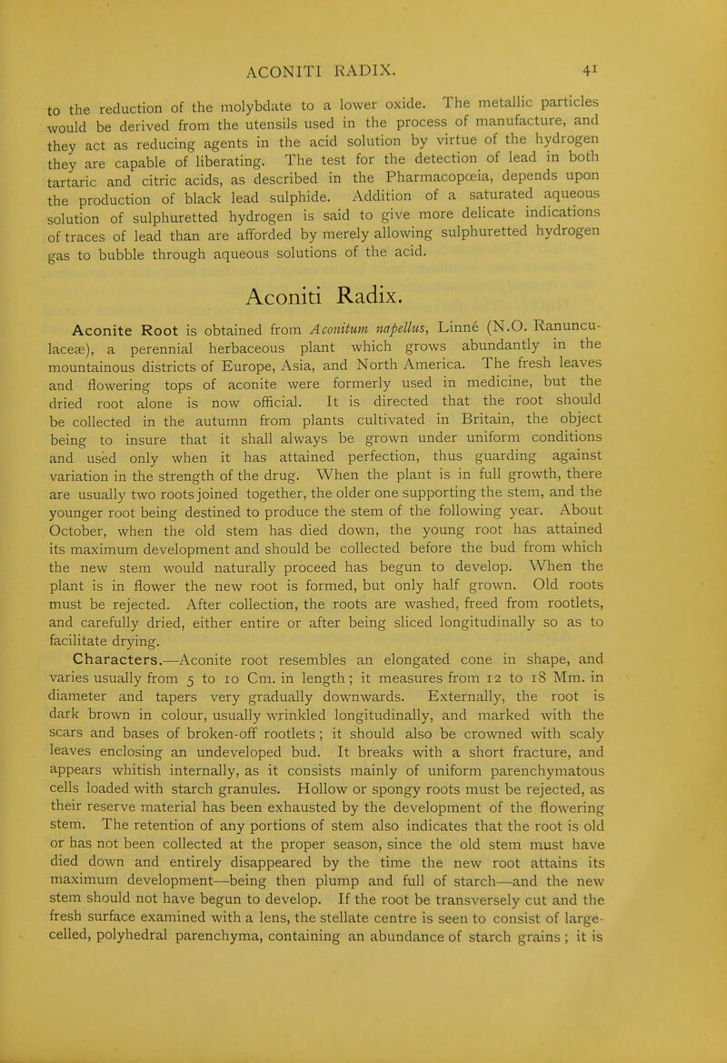 to the reduction of the molybdate to a lower oxide. The metallic particles would be derived from the utensils used in the process of manufacture, and they act as reducing agents in the acid solution by virtue of the hydrogen they are capable of liberating. The test for the detection of lead in both tartaric and citric acids, as described in the Pharmacopoeia, depends upon the production of black lead sulphide. Addition of a saturated aqueous solution of sulphuretted hydrogen is said to give more delicate indications of traces of lead than are afforded by merely allowing sulphuretted hydrogen gas to bubble through aqueous solutions of the acid. Aconiti Radix. Aconite Root is obtained from Aconitunt napellus, Linne (N.O. Ranuncu- lacece), a perennial herbaceous plant which grows abundantly in the mountainous districts of Europe, Asia, and North America. The fresh leaves and flowering tops of aconite were formerly used in medicine, but the dried root alone is now official. It is directed that the root should be collected in the autumn from plants cultivated in Britain, the object being to insure that it shall always be grown under uniform conditions and used only when it has attained perfection, thus guarding against variation in the strength of the drug. When the plant is in full groAvth, there are usually two roots joined together, the older one supporting the stem, and the younger root being destined to produce the stem of the following year. About October, when the old stem has died down, the young root has attained its maximum development and should be collected before the bud from which the new stem would naturally proceed has begun to develop. When the plant is in flower the new root is formed, but only half grown. Old roots must be rejected. After collection, the roots are Avashed, freed from rootlets, and carefully dried, either entire or after being sliced longitudinally so as to facilitate drjdng. Characters.—Aconite root resembles an elongated cone in shape, and varies usually from 5 to 10 Cm. in length ; it measures from 12 to 18 Mm. in diameter and tapers very gradually downwards. Externally, the root is dark brown in colour, usually wrinkled longitudinally, and marked with the scars and bases of broken-off rootlets ; it should also be crowned with scaly leaves enclosing an undeveloped bud. It breaks with a short fracture, and appears whitish internally, as it consists mainly of uniform parenchymatous cells loaded with starch granules. Hollow or spongy roots must be rejected, as their reserve material has been exhausted by the development of the flowering stem. The retention of any portions of stem also indicates that the root is old or has not been collected at the proper season, since the old stem must have died down and entirely disappeared by the time the new root attains its maximum development—being then plump and full of starch—and the new stem should not have begun to develop. If the root be transversely cut and the fresh surface examined with a lens, the stellate centre is seen to consist of large- celled, polyhedral parenchyma, containing an abundance of starch grains ; it is