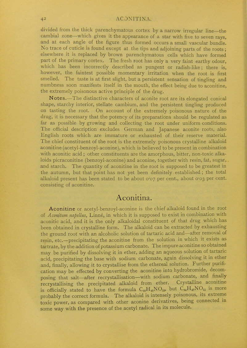 divided from the tliick parenchymatous cortex by a narrow irregular line—the cambial zone—which gives it the appearance of a star with five to seven rays, and at each angle of the figure thus formed occurs a small vascular bundle. No trace of cuticle is found except at the tips and adjoining parts of the roots ; elsewhere it is replaced by brown parenchymatous cells which have formed part of the primary cortex. The fresh root has only a very faint earthy odour, which has been incorrectly described as pungent or radish-like; there is, however, the faintest possible momentary irritation when the root is first smelled. The taste is at first slight, but a persistent sensation of tingling and numbness soon manifests itself in the mouth, the effect being due to aconitine, the extremely poisonous active principle of the drug. Notes.—The distinctive characters of aconite root are its elongated conical shape, starchy interior, stellate cambium, and the persistent tingling produced on tasting the root. On account of the extremely poisonous nature of the drug, it is necessary that the potency of its preparations should be regulated as far as possible by growing and collecting the root under uniform conditions. The official description excludes German and Japanese aconite roots, also English roots which are immature or exhausted of their reserve material. The chief constituent of the root is the extremely poisonous crystalline alkaloid aconitine (acetyl-benzoyl-aconine), which is believed to be present in combination with aconitic acid ; other constituents are the amorphous, bitter, non-toxic alka- loids picraconitine (benzoyl-aconine) and aconine, together with resin, fat, sugar, and starch. The quantity of aconitine in the root is supposed to be greatest in the autumn, but that point has not yet been definitely established; the total alkaloid present has been stated to be about 0-07 per cent., about 0-03 per cent, consisting of aconitine. Aconitina. Aconitine or acetyl-benzoyl-aconine is the chief alkaloid found in the root of Aconitum napellus, Linne, in which it is supposed to exist in combination with aconitic acid, and it is the only alkaloidal constituent of that drug which has been obtained in crystalline form. The alkaloid can be extracted by exhausting the ground root with an alcoholic solution of tartaric acid and—after removal of resin, etc.—precipitating the aconitine from the solution in which it exists as tartrate, by the addition of potassium carbonate. The impure aconitine so obtained may be purified by dissolving it in ether, adding an aqueous solution of tartaric acid, precipitating the base with sodium carbonate, again dissolving it in ether and, finally, allowing it to crystallise firom the ethereal solution. Further purifi- cation may be effected by converting the aconitine into hydrobromide, decom- posing that salt—after recrystallisation—with sodium carbonate, and finally recrystallising the precipitated alkaloid from ether. Crystalline aconitine is ofiicially stated to have the formula Ca„H45NOi2, but Cs^H^^NOu is more probably the correct formula. The alkaloid is intensely poisonous, its extreme toxic power, as compared with other aconine derivatives, being connected m some way with the presence of the acetyl radical in its molecule.