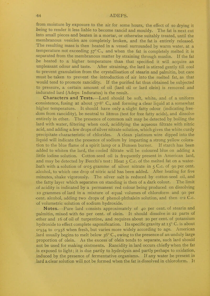 from moisture by exposure to the air for some hours, the effect of so drying it .being to render it less liable to become rancid and mouldy. The fat is next cut into small pieces and beaten in a mortar, or otherwise suitably treated, until the membranous vesicles are completely broken, and the fat is entirely released. The resulting mass is then heated in a vessel surrounded by warm water, at a temperature not exceeding 57° C, and when the fat is completely melted it is separated from the membranous matter by straining through muslin. If the fat .be heated to a higher temperature than that specified it will acquire an unpleasant odour and taste. After straining, the lard is stirred gently till cool to prevent granulation from the crystallisation of stearin and palmitin, but care must be taken to prevent the introduction of air into the melted fat, as that would tend to promote rancidity. If the purified fat thus obtained be subjected to pressure, a certain amount of oil (lard oil or lard olein) is removed and indurated lard (Adeps Induratus) is the result. Characters and Tests.—Lard should be soft, white, and of a uniform •consistence, fusing at about 37'8° C, and forming a clear liquid at a somewhat higher temperature. It should have only a slight fatty odour (indicating free- dom from rancidity), be neutral to litmus (test for free fatty acids), and dissolve entirely in ether. The presence of common salt may be detected by boiling the lard with water, filtering when cool, acidifying the aqueous filtrate with nitric acid, and adding a few drops of silver nitrate solution, which gives the white curdy precipitate characteristic of chlorides. A clean platinum wire dipped into the liquid will indicate the presence of sodium by imparting a strong yellow colora- tion to the blue flame of a spirit lamp or a Bunsen burner. If starch has been added to whiten the lard, the cooled filtrate will be coloured blue on adding a little iodine solution. Cotton-seed oil is frequently present in American lard, and may be detected by Becchi's test: Heat 5 C.c. of the melted fat on a water- .bath with a solution of 0*05 gramme of silver nitrate in 5 C.c. of 90 per cent, .alcohol, to which one drop of nitric acid has been added. After heating for five minutes, shake vigorously. The silver salt is reduced by cotton-seed oil, and the fatty layer which separates on standing is then of a dark colour. The limit of acidity is indicated by a permanent red colour being produced on dissolving 10 grammes of lard in a mixture of equal volumes of chloroform and 90 per ■ cent, alcohol, adding two drops of phenol-phthalein solution, and then 0*2 C.c. of volumetric solution of sodium hydroxide. Notes.—Pure lard consists approximately of 40 per cent, of stearin and palmitin, mixed with 60 per cent, of olein. It should dissolve in 22 parts of ether and 16 of oil of turpentine, and requires about 20 per cent, of potassium hydroxide to eflfect complete saponification. Its specific gravity at 15° C. is about 0'934 to 0-938 when fresh, but varies more widely according to age. American lard usually begins to melt below 36° C, owing to the presence of an unduly large proportion of olein. As the excess of olein tends to separate, such lard should not be used for making ointments. Rancidity in lard occurs chiefly when the fat is exposed to light; it is due partly to hydrolysis and partly perhaps to oxidation, induced by the presence of fermentative organisms. If any water be present in lard a clear solution will not be formed when the fat is dissolved in chloroform. It