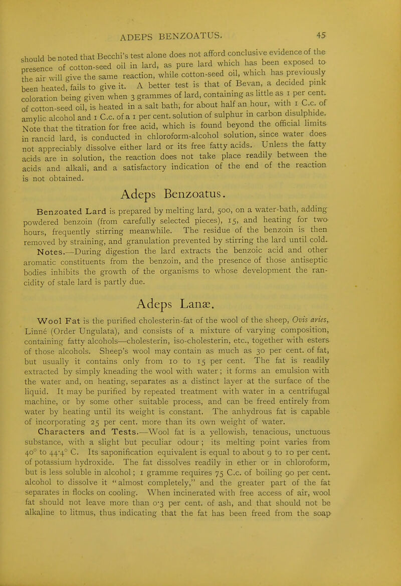 should be noted that Becchi's test alone does not afford cone usive evidence of the 0 esence of cotton-seed oil in lard, as pure lard which has been exposed c fhe air will give the same reaction, while cotton-seed oil, which has previously been heated^fails to give it. A better test is that of Bevan, a decided pink coloration being given when 3 grammes of lard, containing as little as i per cent of cotton-seed oil, is heated in a salt bath, for about half an hour with i C c. of amvlic alcohol and i C.c. of a i per cent, solution of sulphur in carbon disulphide. Note that the titration for free acid, which is found beyond the official limits- in rancid lard, is conducted in chloroform-alcohol solution, smce water does- not appreciably dissolve either lard or its free fatty acids. Unless the fatty acids are in solution, the reaction does not take place readily between the acids and alkali, and a satisfactory indication of the end of the reaction is not obtained. Adeps Benzoatus. Benzoated Lard is prepared by melting lard, 500, on a water-bath, adding powdered benzoin (from carefully selected pieces), 15, and heating for two- hours, frequently stirring meanwhile. The residue of the benzoin is then removed by straining, and granulation prevented by stirring the lard until cold. Notes.—During digestion the lard extracts the benzoic acid and other aromatic constituents from the benzoin, and the presence of those antiseptic bodies inhibits the growth of the organisms to whose development the ran- cidity of stale lard is partly due. Adeps Lanae. Wool Fat is the purified cholesterin-fat of the wool of the sheep, Ovis aries, Linne (Order Ungulata), and consists of a mixture of varying composition, containing fatty alcohols—cholesterin, iso-cholesterin, etc., together with esters of those alcohols. Sheep's wool may contain as much as 30 per cent, of fat, but usually it contains only from 10 to 15 per cent. The fat is readily extracted by simply kneading the wool with water; it forms an emulsion with the water and, on heating, separates as a distinct layer at the surface of the liquid. It may be purified by repeated treatment with water in a centrifugal machine, or by some other suitable process, and can be freed entirely from water by heating until its weight is constant. The anhydrous fat is capable of incorporating 25 per cent, more than its own weight of water. Characters and Tests.—Wool fat is a yellowish, tenacious, unctuous substance, with a slight but peculiar odour ; its melting point varies from 40° to 44*4° C. Its saponification equivalent is equal to about g to 10 per cent, of potassium hydroxide. The fat dissolves readily in ether or in chloroform, but is less soluble in alcohol; i gramme requires 75 C.c. of boiling 90 per cent, alcohol to dissolve it  almost completely, and the greater part of the fat separates in flocks on cooling. When incinerated with free access of air, wool fat should not leave more than 0*3 per cent, of ash, and that should not be alkaline to litmus, thus indicating that the fat has been freed from the soap