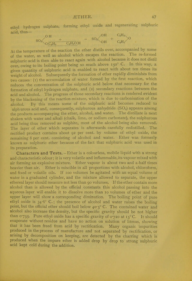ethyl hydrogen sulphate, forming ethyl oxide and regenerating sulphuric acid, thus— on/ + = SO./ + >0 At the temperature of the reaction the ether distils over, accompanied by some of the water, as well as alcohol which escapes the reaction. The re-formed sulphuric acid is then able to react again with alcohol because it does not distil over, owing to its boiling point being so much above 150° C. In this way, a given quantity of sulphuric acid is enabled to react with about ten times its weight of alcohol. Subsequently the formation of ether rapidly diminishes from two causes: (i) the accumulation of water formed by the first reaction, which reduces the concentration of the sulphuric acid below that necessary for the formation of ethyl hydrogen sulphate, and (2) secondary reactions between the acid and alcohol. The progress of those secondary reactions is rendered evident by the blackening of the reaction-mixture, which is due to carbonisation of the alcohol. By this means some of the sulphuric acid becomes reduced to ulphurous acid and, consequently, sulphurous anhydride (SO2) appears among the products accompanying the ether, alcohol, and water. The distillate is next shaken with water and alkali (chalk, lime, or sodium carbonate), the sulphurous acid being thus removed as sulphite, most of the alcohol being also removed. The layer of ether which separates is afterwards carefully redistilled. The rectified product contains about 92 per cent, by volume of ethyl oxide, the remaining 8 per cent, consisting of alcohol and water. Ether was formerly known as sulphuric ether because of the fact that sulphuric acid was used in its preparation. Characters and Tests. — Ether is a colourless, mobile liquid with a strong and characteristic odour; it is very volatile and inflammable, its vapour mixed with air forming an explosive mixture. Ether vapour is about two and a-half times heavier than air. Ether is miscible in all proportions with alcohol, chloroform, and fixed or volatile oils. If 100 volumes be agitated with an equal volume of water in a graduated cylinder, and the mixture allowed to separate, the upper ethereal layer should measure not less than 90 volumes. If the ether contain more alcohol than is allowed by the official constants this alcohol passing into the aqueous layer will enable it to dissolve more than 10 volumes of ether and the upper layer will show a corresponding diminution. The boiling point of pure ethyl oxide is 34-6° C.; the presence of alcohol and water raises the boiling point, but the official ether should boil below 40-5° C. The contained water and alcohol also increase the density, but the specific gravity should be not higher than 0735. Pure ethyl oxide has a specific gravity of 0720 at 15° C. It should evaporate without residue and have no action on solution of litmus, showing that it has been freed from acid by rectification. Many organic impurities produced in the process of manufacture and not separated by rectification, or arising by decomposition on keeping, are detected by the charring which is produced when the impure ether is added drop by drop to strong sulphuric acid kept cold during the addition.