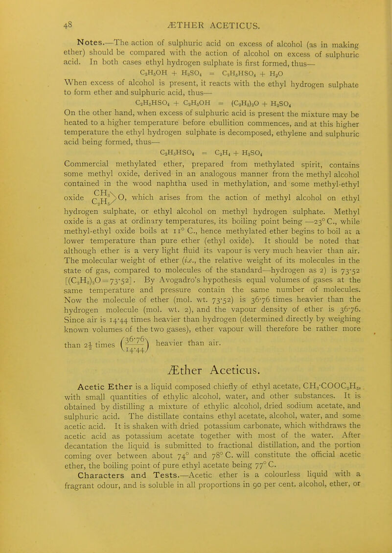 4S ^THER ACETICUS. Notes.—The action of sulphuric acid on excess of alcohol (as in making ether) should be compared with the action of alcohol on excess of sulphuric acid. In both cases ethyl hydrogen sulphate is first formed, thus— CaHjOH + H2SO4 = C2H5HSO4 + HgO When excess of alcohol is present, it reacts with the ethyl hydrogen sulphate to form ether and sulphuric acid, thus— C2H5HSO4 + C2H5OH = (C2H5)20 + H2SO4 On the other hand, when excess of sulphuric acid is present the mixture may be heated to a higher temperature before ebullition commences, and at this higher temperature the ethyl hydrogen sulphate is decomposed, ethylene and sulphuric acid being formed, thus— C2H5HSO4 = C2H4 + H2SO4 Commercial methylated ether, prepared from methylated spirit, contains some methyl oxide, derived in an analogous manner from the methyl alcohol contained in the wood naphtha used in methylation, and some methyl-ethyl CH.\ oxide Qiiy^' which arises from the action of methyl alcohol on ethyl hydrogen sulphate, or ethyl alcohol on methyl hydrogen sulphate. Methyl oxide is a gas at ordinary temperatures, its boiling point being —23° C, while methyl-ethyl oxide boils at 11° C, hence methylated ether begins to boil at a lower temperature than pure ether (ethyl oxide). It should be noted that although ether is a very light fluid its vapour is very much heavier than air. The molecular weight of ether (i.e., the relative weight of its molecules in the state of gas, compared to molecules of the standard—hydrogen as 2) is 7352 [(CoHs)^© = 73*52]. By Avogadro's hypothesis equal volumes of gases at the same temperature and pressure contain the same number of molecules. Now the molecule of ether (mol. wt. 73*52) is 36-76 times heavier than the hydrogen molecule (mol. wt. 2), and the vapour density of ether is 36*76. Since air is 14*44 times heavier than hydrogen (determined directly by weighing known volumes of the two gases), ether vapour will therefore be rather more than 2I times (^^) heavier than air. ^ V14*44/ ^ther Aceticus. Acetic Ether is a liquid composed chiefly of ethyl acetate, CH8*COOCoH5, with small quantities of ethylic alcohol, water, and other substances. It is obtained by distilling a mixture of ethylic alcohol, dried sodium acetate, and sulphuric acid. The distillate contains ethyl acetate, alcohol, water, and some acetic acid. It is shaken with dried potassium carbonate, which withdraws the acetic acid as potassium acetate together with most of the water. After decantation the liquid is submitted to fractional distillation, and the portion coming over between about 74° and 78° C. will constitute the official acetic ether, the boiling point of pure ethyl acetate being 77° C. Characters and Tests.—Acetic ether is a colourless liquid with a fragrant odour, and is soluble in all proportions in 90 per cent, alcohol, ether, or