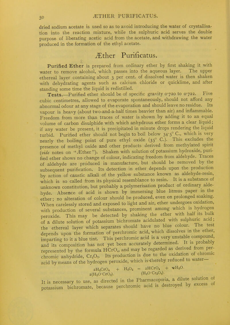 ^THER PURIFICATUS. dried sodium acetate is used so as to avoid introducing the water of crystallisa- tion into the reaction mixture, while the sulphuric acid serves the double purpose of liberating acetic acid from the acetate, and withdrawing the water produced in the formation of the ethyl acetate. ^ther Purificatus. Purified Ether is prepared from ordinary ether by first shaking it with water to remove alcohol, which passes into the aqueous layer. The upper ethereal layer containing about 3 per cent, of dissolved water is then shaken with dehydrating agents such as calcium chloride or quicklime, and after standing some time the liquid is redistilled. Tests.—Purified ether should be of specific gravity 0720 to 0722. Five cubic centimetres, allowed to evaporate spontaneously, should not afford any abnormal odour at any stage of the evaporation and should leave no residue. Its vapour is heavy (about two-and-a-half times heavier than air) and inflammable. Freedom from more than traces of water is shown by adding it to an equal volume of carbon disulphide with which anhydrous ether forms a clear hquid; if any water be present, it is precipitated in minute drops rendering the liquid turbid. Purified ether should not begin to boil below 34-5° C, which is very nearly the boiling point of pure ethyl oxide (35° C). This excludes the presence of methyl oxide and other products derived from methylated spirit {vide notes on ^ther). Shaken with solution of potassium hydroxide, puri- fied ether shows no change of colour, indicating freedom from aldehyde. Traces of aldehyde are produced in manufacture, but should be removed by the subsequent purification. Its detection in ether depends upon the production by action of caustic alkali of the yellow substance known as aldehyde-resm, which is so called from its physical resemblance to resin. It is a substance of unknown constitution, but probably a polymerisation product of ordinary alde- hyde. Absence of acid is shown by immersing blue litmus paper m the ether; no alteration of colour should be produced, even on prolonged soakmg. When carelessly stored and exposed to light and air, ether undergoes oxidation, with production of several substances, prominent among which is hydrogen peroxide. This may be detected by shaking the ether with half its bulk of a dilute solution of potassium bichromate acidulated with sulphuric acid; the ethereal layer which separates should have no blue colour. The test depends upon the formation of perchromic acid, which dissolves m the ether, imparting to it a blue tint. This perchromic acid is a very unstable compound, and its composition has not yet been accurately determined. It is probably represented by the formula HCrO., and may be regarded as derived firom per- chromic anhydride, Cr.O, Its production is due to the ox^idation of chromic acid by means of the hydrogen peroxide, which is>thereby reduced to water- 2H,Cr04 + = 2HCr04 + -eH^O. 2(H20-Cr08). (HaOCraO,). It is necessary to use, as directed in the Pharmacopoeia a dilute solution ot potassium bichromate, because perchromic acid is destroyed by excess