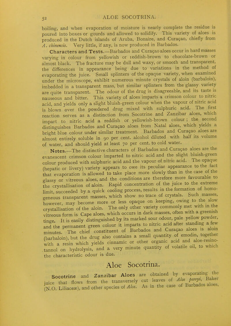 ALOE SOCOTRINA. boiling, and when evaporation of moisture is nearly complete the residue is poured into boxes or gourds and allowed to solidify. This variety of aloes is produced in the Dutch islands of Aruba, Bonaire, and Cura9ao, chiefly from A. chinensis. Very little, if any, is now produced in Barbados. Characters and Tests.—Barbados and Curasao aloes occur in hard masses varying in colour from yellowish or i eddish-brown to chocolate-brown or almost black. The fracture may be dull and waxy, or smooth and transparent, the differences in appearance being due to variations in the method of evaporating the juice. Small splinters of the opaque variety, when examined under the microscope, exhibit numerous minute crystals of aloin (barbalom), imbedded in a transparent mass, but similar splinters from the glassy variety are quite transparent. The odour of the drug is disagreeable, and its taste is nauseous and bitter. This variety of aloes imparts a crimson colour to nitric acid, and yields only a slight bluish-green colour when the vapour of nitric acid is blown over the powdered drug mixed with sulphuric acid. The first reaction serves as a distinction from Socotrine and Zanzibar aloes, which impart to nitric acid a reddish or yellowish-brown colour; the second distinguishes Barbados and Cura9ao aloes from Natal aloes, which yields a bright blue colour under similar treatment. Barbados and Cura9ao aloes are almost entirely soluble in 90 per cent, alcohol diluted with half its volume of water, and should yield at least 70 per cent, to cold water. Notes.—The distinctive characters of Barbados and Cura9ao aloes are the evanescent crimson colour imparted to nitric acid and the slight bluish-green colour produced with sulphuric acid and the vapour of nitric acid. The opaque (hepatic or livery) variety appears to owe its peculiar appearance to the fact that evaporation is allowed to take place more slowly than in the case of the elassv or vitreous aloes, and the conditions are therefore more favourable to the crystallisation of aloin. Rapid concentration of the juice to the extreme limit, succeeded by a quick cooling process, results in the formation of homo- geneous transparent masses, which show no trace of crystals. Such masses, however, may become more or less opaque on keeping, owing to the slow crystallisation of the aloin. The only other variety commonly met with m the vitreous form is Cape aloes, which occurs in dark masses, often with a greenish tinge. It is easily distinguished by its marked sour odour, pale yellow powder, and the permanent green colour it imparts to nitric acid after standing a few mTnutes. The chief constituent of Barbados and Cura9ao aloes is alom (barbaloin), but the drug also contains a small quantity of emodin oge^^ with a resin which yields cinnamic or other organic acid and aloe-resino- .tannol on hydrolysis, and a very minute quantity of volatile oil, to ^^hlch the characteristic odour is due. Aloe Socotrina. Socotrine and Zanzibar Aloes are obtained , iuice that flows from the transversely cut leaves of Ahepcnyi Baker Tn O. LU ace.), and other species of As in the case of Barbados aloes,