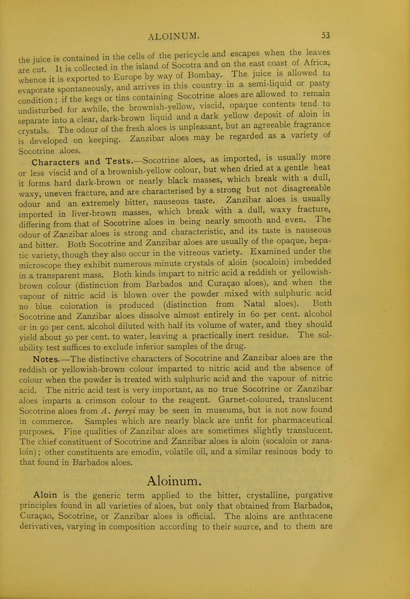 the juice is contained in the cells of the pericycle and escapes when the leaves Ire cut It is collected in the island of Socotra and on the east coast of Africa, whence it is exported to Europe by way of Bombay. _ The juice is allowed to vaporate spontaneously, and arrives in this country in a semi-hquid or pasty condition ; if the kegs or tins containing Socotrine aloes are allowed to remain undtturb;d for awhile, the brownish-yellow, viscid, opaque contents tend to sepa ate into a clear, dark-brown liquid and a dark yellow deposit of alom in crystals The odour of the fresh aloes is unpleasant, but an agreeable fragrance is developed on keeping. Zanzibar aloes may be regarded as a variety of Socotrine aloes. Characters and Tests.-Socotrine aloes, as imported, is usually niore or less viscid and of a brownish-yellow colour, but when dried at a gentle heat it forms hard dark-brown or nearly black masses, which break with a dull, waxy, uneven fracture, and are characterised by a strong but not disagreeable odour and an extremely bitter, nauseous taste. Zanzibar aloes is usually imported in liver-brown masses, which break with a dull, waxy fracture, differing from that of Socotrine aloes in being nearly smooth and even, i he odour of Zanzibar aloes is strong and characteristic, and its taste is nauseous and bitter. Both Socotrine and Zanzibar aloes are usually of the opaque, hepa- tic variety, though they also occur in the vitreous variety. Examined under the microscope they exhibit numerous minute crystals of aloin (socaloin) imbedded in a transparent mass. Both kinds impart to nitric acid a reddish or yellowish- brown colour (distinction from Barbados and Cura9ao aloes), and when the vapour of nitric acid is blown over the powder mixed with sulphuric acid no blue coloration is produced (distinction from Natal aloes). Both Socotrine and Zanzibar aloes dissolve almost entirely in 60 per cent, alcohol or in 90 per cent, alcohol diluted with half its volume of water, and they should yield about 50 per cent, to water, leaving a practically inert residue. The sol- ubiHty test suffices to exclude inferior samples of the drug. Notes.—The distinctive characters of Socotrine and Zanzibar aloes are the reddish or yellowish-brown colour imparted to nitric acid and the absence of colour when the powder is treated with sulphuric acid and the vapour of nitric acid. The nitric acid test is very important, as no true Socotrine or Zanzibar aloes imparts a crimson colour to the reagent. Garnet-coloured, translucent Socotrine aloes from A. perryi may be seen in museums, but is not now found in commerce. Samples which are nearly black are unfit for pharmaceutical purposes. Fine qualities of Zanzibar aloes are sometimes slightly translucent. The chief constituent of Socotrine and Zanzibar aloes is aloin (socaloin or zana- loin); other constituents are emodin, volatile oil, and a similar resinous body to that found in Barbados aloes. Aloinum. Aloin is the generic term applied to the bitter, crystalline, purgative principles found in all varieties of aloes, but only that obtained from Barbados, Cura9ao, Socotrine, or Zanzibar aloes is official. The aloins are anthracene derivatives, varying in composition according to their source, and to them are