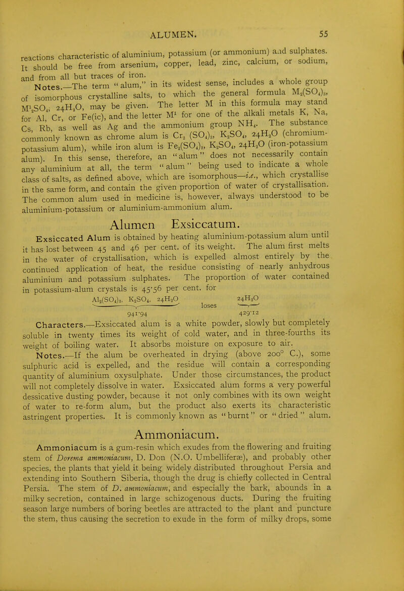 reactions characteristic of aluminium, potassium (or ammonium) and sulphates, it should be free from arsenium, copper, lead, zmc, calcmm, or sodmm, and from all but traces of iron. . , , , , Notes.-The term alum, in its widest sense, mcludes a whole group of isomorphous crystalline salts, to which the general formula M,(Sa)., Mi^O 2dH0 may be given. The letter M in this formula may stand for A^^'cr orFe'c'andfhe letter for one of the alkali metals K, Na, Cs Rb as well as Ag and the ammonium group NH. The substance commonly known as chrome alum is Cr, (SO,)., K,SO„ 2^H,0 (chrommm- potassiuni alum), while iron alum is Fe,(SO,). K,SO. 24H.O (iron-potassmm alum). In this sense, therefore, an alum does not necessarily contain any aluminium at all, the term  alum being used to indicate a whole class of salts, as defined above, which are isomorphous—which crystallise in the same form, and contain the given proportion of water of crystallisation. The common alum used in medicine is, however, always understood to be aluminium-potassium or aluminium-ammonium alum. Alumen Exsiccatum. Exsiccated Alum is obtained by heating aluminium-potassium alum until it has lost between 45 and 46 per cent, of its weight. The alum first melts in the water of crystaUisation, which is expelled almost entirely by the continued application of heat, the residue consisting of nearly anhydrous aluminium and potassium sulphates. The proportion of water contained in potassium-alum crystals is 45-56 per cent, for Al2(S04)3. K3SO4, 24H2O 24H2O ~ '' loses '—r—' 941-94 429-12 Characters.—Exsiccated alum is a white powder, slowly but completely soluble in twenty times its weight of cold water, and in three-fourths its weight of boiling water. It absorbs moisture on exposure to air. Notes.—If the alum be overheated in drying (above 200° C), some sulphuric acid is expelled, and the residue will contain a corresponding quantity of aluminium oxysulphate. Under those circumstances, the product will not completely dissolve in water. Exsiccated alum forms a very powerful dessicative dusting powder, because it not only combines with its own weight of water to re-form alum, but the product also exerts its characteristic astringent properties. It is commonly known as  burnt or  dried  alum. Ammoniacum. Ammoniacum is a gum-resin which exudes from the flowering and fruiting stem of Donma ammoniacum, D. Don (N.O. Umbelliferae), and probably other species, the plants that yield it being widely distributed throughout Persia and extending into Southern Siberia, though the drug is chiefly collected in Central Persia. The stem of D. afumoniactmi, and especially the bark, abounds in a milky secretion, contained in large schizogenous ducts. During the fruiting season large numbers of boring beetles are attracted to the plant and puncture the stem, thus causing the secretion to exude in the form of milky drops, some