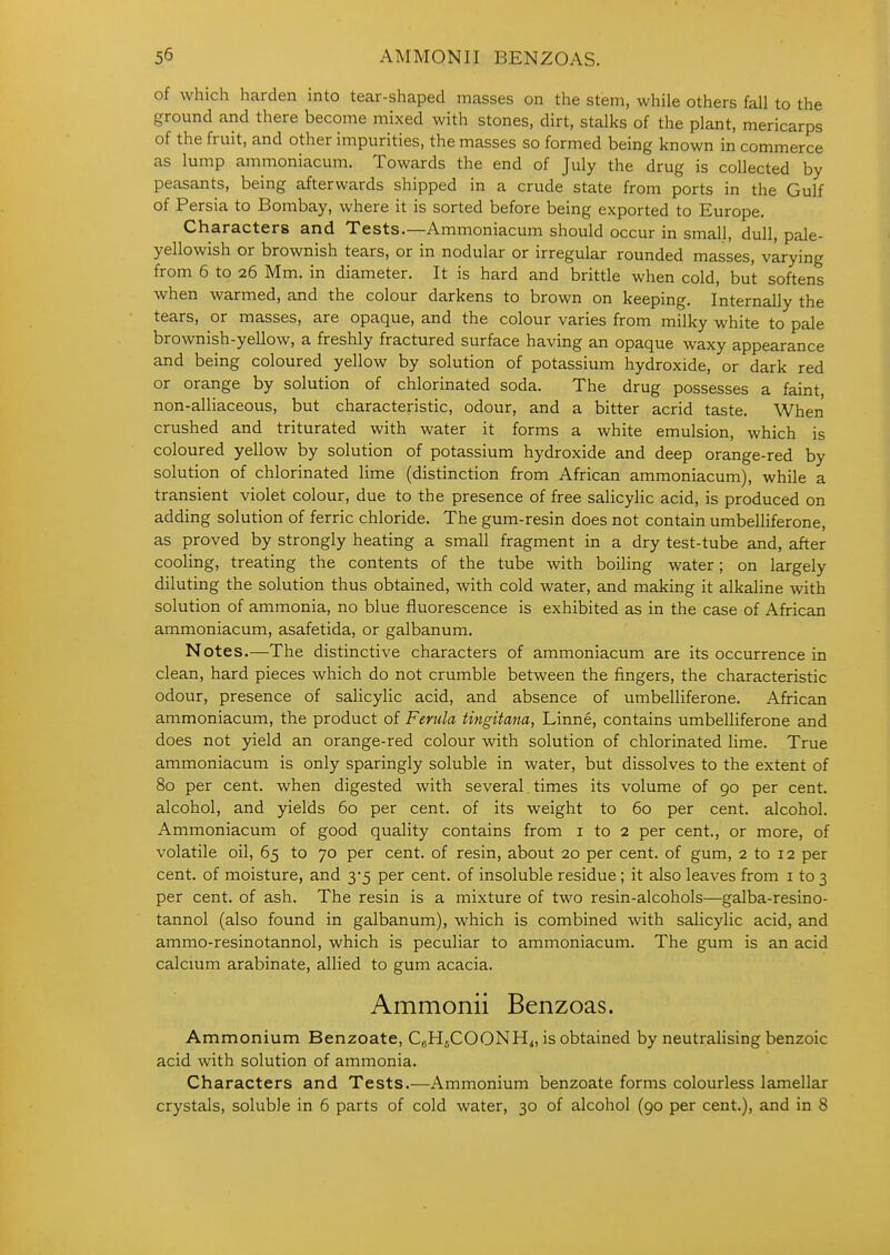 of which harden into tear-shaped masses on the stem, while others fall to the ground and there become mixed with stones, dirt, stalks of the plant, mericarps of the fruit, and other impurities, the masses so formed being known in commerce as lump ammoniacum. Towards the end of July the drug is collected by peasants, being afterwards shipped in a crude state from ports in the Gulf of Persia to Bombay, where it is sorted before being exported to Europe. Characters and Tests.—Ammoniacum should occur in small, dull, pale- yellowish or brownish tears, or in nodular or irregular rounded masses, varying from 6 to 26 Mm. in diameter. It is hard and brittle when cold, but softens when warmed, and the colour darkens to brown on keeping. Internally the tears, or masses, are opaque, and the colour varies from milky white to pale brownish-yellow, a freshly fractured surface having an opaque waxy appearance and being coloured yellow by solution of potassium hydroxide, or dark red or orange by solution of chlorinated soda. The drug possesses a faint non-alliaceous, but characteristic, odour, and a bitter acrid taste. When crushed and triturated with water it forms a white emulsion, which is coloured yellow by solution of potassium hydroxide and deep orange-red by solution of chlorinated lime (distinction from African ammoniacum), while a transient violet colour, due to the presence of free salicylic acid, is produced on adding solution of ferric chloride. The gum-resin does not contain umbelliferone, as proved by strongly heating a small fragment in a dry test-tube and, after cooling, treating the contents of the tube with boiling water; on largely diluting the solution thus obtained, with cold water, and making it alkaline with solution of ammonia, no blue fluorescence is exhibited as in the case of African ammoniacum, asafetida, or galbanum. Notes.—The distinctive characters of ammoniacum are its occurrence in clean, hard pieces which do not crumble between the fingers, the characteristic odour, presence of salicylic acid, and absence of umbelliferone. African ammoniacum, the product of Ferula tingitana, Linne, contains umbelliferone and does not yield an orange-red colour with solution of chlorinated lime. True ammoniacum is only sparingly soluble in water, but dissolves to the extent of 80 per cent, when digested with several times its volume of 90 per cent, alcohol, and yields 60 per cent, of its weight to 60 per cent, alcohol. Ammoniacum of good quality contains from i to 2 per cent., or more, of volatile oil, 65 to 70 per cent, of resin, about 20 per cent, of gum, 2 to 12 per cent, of moisture, and 3*5 per cent, of insoluble residue; it also leaves from i to 3 per cent, of ash. The resin is a mixture of two resin-alcohols—galba-resino- tannol (also found in galbanum), which is combined with salicylic acid, and ammo-resinotannol, which is peculiar to ammoniacum. The gum is an acid calcium arabinate, allied to gum acacia. Ammonii Benzoas. Ammonium Benzoate, CgHjCOONH<, is obtained by neutralising benzoic acid with solution of ammonia. Characters and Tests.—Ammonium benzoate forms colourless lamellar crystals, soluble in 6 parts of cold water, 30 of alcohol (90 per cent.), and in 8