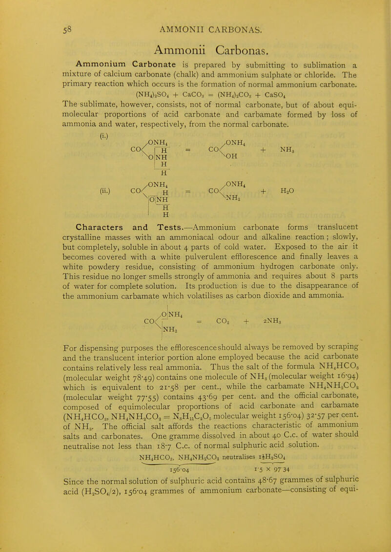 Ammonii Carbonas. Ammonium Carbonate is prepared by submitting to sublimation a mixture of calcium carbonate (chalk) and ammonium sulphate or chloride. The primary reaction which occurs is the formation of normal ammonium carbonate. (NH4)2S04 + CaCOs = (NH4).2CO„ + CaSOi The sublimate, however, consists, not of normal carbonate, but of about equi- molecular proportions of acid carbonate and carbamate formed by loss of ammonia and water, respectively, from the normal carbonate. (i.) /ONH4 /ONH4 CO< jH = C0< + NHa \o|nh ^oh I H H /ONH4 /ONH4 (ii.) co/ H = C0< + H2O \;olNH ^NH^ \ h' H Characters and Tests.—Ammonium carbonate forms translucent crystalline masses with an ammoniacal odour and alkaline reaction ; slowly, but completely, soluble in about 4 parts of cold water. Exposed to the air it becomes covered with a white pulverulent efflorescence and finally leaves a white powdery residue, consisting of ammonium hydrogen carbonate only. This residue no longer smells strongly of ammonia and requires about 8 parts of water for complete solution. Its production is due to the disappearance of the ammonium carbamate which volatilises as carbon dioxide and ammonia. /OINH4 CO/T = CO2 + 2NH3 For dispensing purposes the efflorescence should always be removed by scraping and the translucent interior portion alone employed because the acid carbonate contains relatively less real ammonia. Thus the salt of the formula NH4HCO3 (molecular weight 78-49) contains one molecule of NH3 (molecular weight 16-94) which is equivalent to 21-58 per cent., while the carbamate NH4NH2CO2 (molecular weight 77-55) contains 43-69 per cent, and the official carbonate, composed of equimolecular proportions of acid carbonate and carbamate (NH4HCO3, NH4NH2CO2 - NhHhCA molecular weight 156-04) 32-57 per cent, of NH3. The official salt affords the reactions characteristic of ammonium salts and carbonates. One gramme dissolved in about 40 C.c. of water should neutralise not less than 18-7 C.c. of normal sulphuric acid solution. NH4HCO3, NHiNHaCOa neutralises liHaSOi 156 04 1-5 X 97 34 Since the normal solution of sulphuric acid contains 48-67 grammes of sulphuric acid (H2SO4/2), 156-04 grammes of ammonium carbonate—consisting of equi-