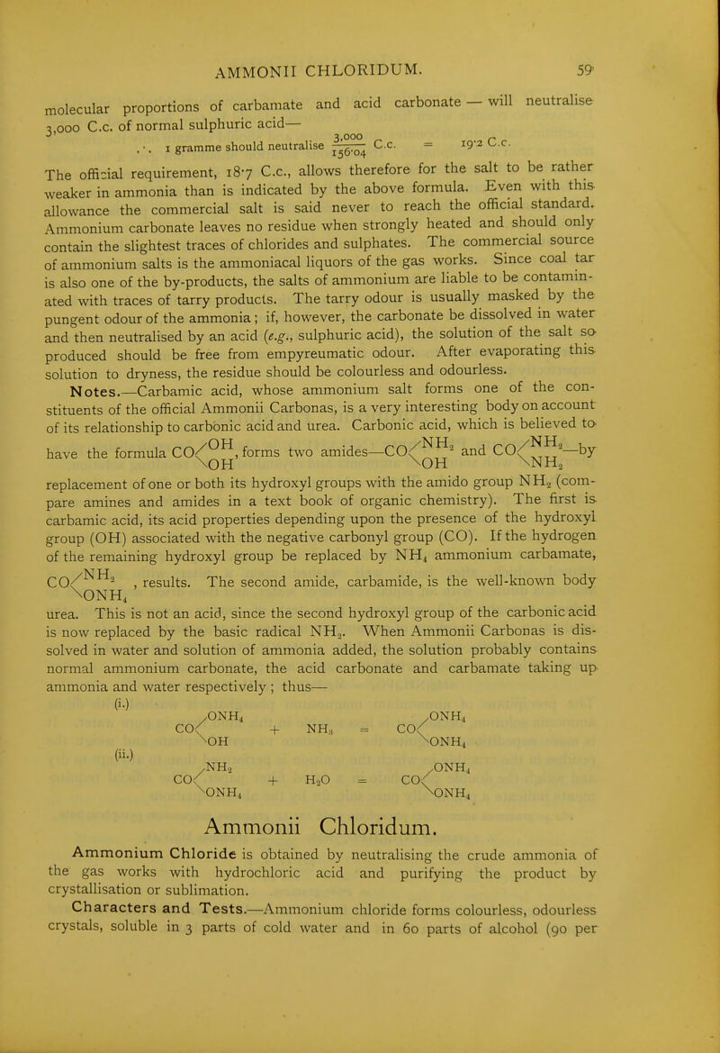 molecular proportions of carbamate and acid carbonate — will neutralise 3 000 c.c. of normal sulphuric acid— 3,000 ^ .-. I gramme should neutralise j^g:^ C.c. = 19-2 <^.c. The official requirement, 187 C.c, allows therefore for the salt to be rather weaker in ammonia than is indicated by the above formula. Even with this allowance the commercial salt is said never to reach the official standard. Ammonium carbonate leaves no residue when strongly heated and should only contain the slightest traces of chlorides and sulphates. The commercial source of ammonium salts is the ammoniacal liquors of the gas works. Since coal tar is also one of the by-products, the salts of ammonium are liable to be contamin- ated with traces of tarry products. The tarry odour is usually masked by the pungent odour of the ammonia; if, however, the carbonate be dissolved in water and then neutralised by an acid (e.g., sulphuric acid), the solution of the salt so- produced should be free from empyreumatic odour. After evaporating this solution to dryness, the residue should be colourless and odourless. Notes.—Carbamic acid, whose ammonium salt forms one of the con- stituents of the official Ammonii Carbonas, is a very interesting body on account of its relationship to carbonic acid and urea. Carbonic acid, which is believed to- have the formula CO^^^, forms two amides—CO^^^^ and ^0^^^^—by replacement of one or both its hydroxyl groups with the amido group NH.j (com- pare amines and amides in a text book of organic chemistry). The first is carbamic acid, its acid properties depending upon the presence of the hydroxyl group (OH) associated with the negative carbonyl group (CO). If the hydrogen of the remaining hydroxyl group be replaced by NH4 ammonium carbamate, , results. The second amide, carbamide, is the well-known body \ONH4 urea. This is not an acid, since the second hydroxyl group of the carbonic acid is now replaced by the basic radical NH.,. When Ammonii Carbonas is dis- solved in water and solution of ammonia added, the solution probably contains normal ammonium carbonate, the acid carbonate and carbamate taking up ammonia and water respectively ; thus— (i-) /ONH4 /ONH4 CO< -I- NH„ = C0< \OH \ONH4 (ii.) /NH.2 /ONH4 C0< + H2O = C0< \ONH4 \ONH4 Ammonii Chloridum. Ammon ium Chloride is obtained by neutralising the crude ammonia of the gas works with hydrochloric acid and purifying the product by crystallisation or sublimation. Characters and Tests.—Ammonium chloride forms colourless, odourless crystals, soluble in 3 parts of cold water and in 60 parts of alcohol (90 per