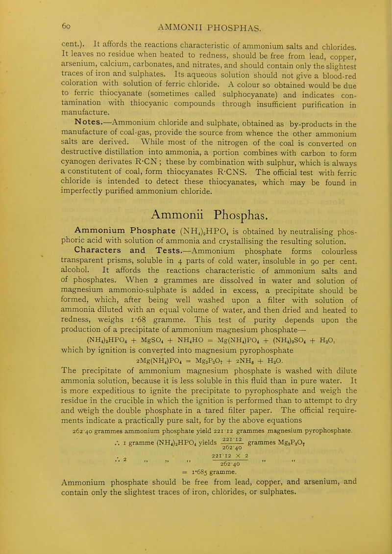 AMMONII PHOSPHAS. cent.). It affords the reactions characteristic of ammonium salts and chlorides. It leaves no residue when heated to redness, should be free from lead, copper, arsenium, calcium, carbonates, and nitrates, and should contain only the slightest traces of iron and sulphates. Its aqueous solution should not give a blood-red coloration with solution of ferric chloride. A colour so obtained would be due to ferric thiocyanate (sometimes called sulphocyanate) and indicates con- tamination with thiocyanic compounds through insufficient purification in manufacture. Notes.—Ammonium chloride and sulphate, obtained as by-products in the manufacture of coal-gas, provide the source from whence the other ammonium salts are derived. While most of the nitrogen of the coal is converted on destructive distillation into ammonia, a portion combines with carbon to form cyanogen derivates R-CN ; these by combination with sulphur, which is always a constitutent of coal, form thiocyanates R-CNS. The official test with ferric chloride is intended to detect these thiocyanates, which may be found in imperfectly purified ammonium chloride. Ammonii Phosphas. Ammonium Phosphate (NH,)2HP04 is obtained by neutrahsing phos- phoric acid with solution of ammonia and crystallising the resulting solution. Characters and Tests.—Ammonium phosphate forms colourless transparent prisms, soluble in 4 parts of cold water, insoluble in 90 per cent, alcohol. It affords the reactions characteristic of ammonium salts and of phosphates. When 2 grammes are dissolved in water and solution of magnesium ammonio-sulphate is added in excess, a precipitate should be formed, which, after being well washed upon a filter with solution of ammonia diluted with an equal volume of water, and then dried and heated to redness, weighs i*68 gramme. This test of purity depends upon the production of a precipitate of ammonium magnesium phosphate— (NH4)2HP04 + MgS04 -f NH4HO = Mg(NHi)P04 -f (NH4)2S04 -f HgO, which by ignition is converted into magnesium pyrophosphate 2Mg(NH4)P04 = MgaPaO, -|- aNHg + H^O. The precipitate of ammonium magnesium phosphate is washed with dilute ammonia solution, because it is less soluble in this fluid than in pure water. It is more expeditious to ignite the precipitate to pyrophosphate and weigh the residue in the crucible in which the ignition is performed than to attempt to dry and weigh the double phosphate in a tared filter paper. The official require- ments indicate a practically pure salt, for by the above equations 262 40 grammes ammonium phosphate yield 22112 grammes magnesium pyrophosphate. ,-. I gramme (NHilaHPOi yields 331111. grammes MgaPjO. 26240 22112 X 2 • • 2 ,1 II 11 262 40 = i685 gramme. Ammonium phosphate should be free from lead, copper, and arsenium, and contain only the slightest traces of iron, chlorides, or sulphates.