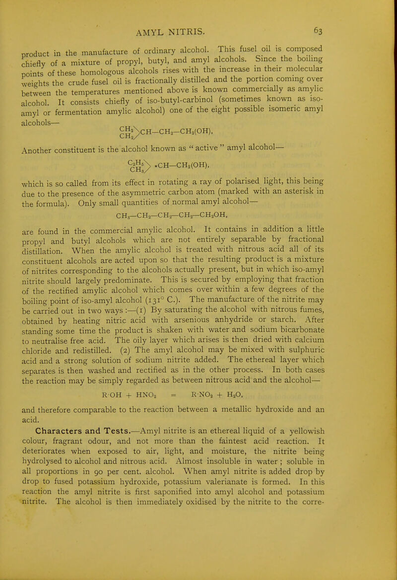 product in the manufacture of ordinary alcohol. This fusel oil is composed chiefly of a mixture of propyl, butyl, and amyl alcohols. Since the boiling points of these homologous alcohols rises with the increase in their molecular weights the crude fusel oil is fractionally distilled and the portion coming over between the temperatures mentioned above is known commercially as amylic alcohol. It consists chiefly of iso-butyl-carbinol (sometimes known as iso- amyl or fermentation amylic alcohol) one of the eight possible isomeric amyl alcohols— gg^^CH-CH2-CH2(OH). Another constituent is the alcohol known as  active  amyl alcohol— CjHs^ ,CH-CH2(0H). which is so called from its effect in rotating a ray of polarised^ light, this being due to the presence of the asymmetric carbon atom (marked with an asterisk in the formula). Only small quantities of normal amyl alcohol— CH.s—CH2—CHa—CH2—CH2OH. are found in the commercial amylic alcohol. It contains in addition a little propyl and butyl alcohols which are not entirely separable by fractional distillation. When the amylic alcohol is treated with nitrous acid all of its constituent alcohols are acted upon so that the resulting product is a mixture of nitrites corresponding to the alcohols actually present, but in which iso-amyl nitrite should largely predominate. This is secured by employing that fraction of the rectified amylic alcohol which comes over within a few degrees of the boiling point of iso-amyl alcohol (131° C). The manufacture of the nitrite may be carried out in two ways :—(i) By saturating the alcohol with nitrous fumes, obtained by heating nitric acid with arsenious anhydride or starch. After standing some time the product is shaken with water and sodium bicarbonate to neutralise free acid. The oily layer which arises is then dried with calcium chloride and redistilled. (2) The amyl alcohol may be mixed with sulphuric acid and a strong solution of sodium nitrite added. The ethereal layer which separates is then washed and rectified as in the other process. In both cases the reaction may be simply regarded as between nitrous acid and the alcohol— ROH + HNO2 = R-NOa + H2O, and therefore comparable to the reaction between a metallic hydroxide and an acid. Characters and Tests.—Amyl nitrite is an ethereal liquid of a yellowish colour, fragrant odour, and not more than the faintest acid reaction. It deteriorates when exposed to air, light, and moisture, the nitrite being hydrolysed to alcohol and nitrous acid. Almost insoluble in water ; soluble in all proportions in 90 per cent, alcohol. When amyl nitrite is added drop by drop to fused potassium hydroxide, potassium valerianate is formed. In this reaction the amyl nitrite is first saponified into amyl alcohol and potassium nitrite. The alcohol is then immediately oxidised by the nitrite to the corre-
