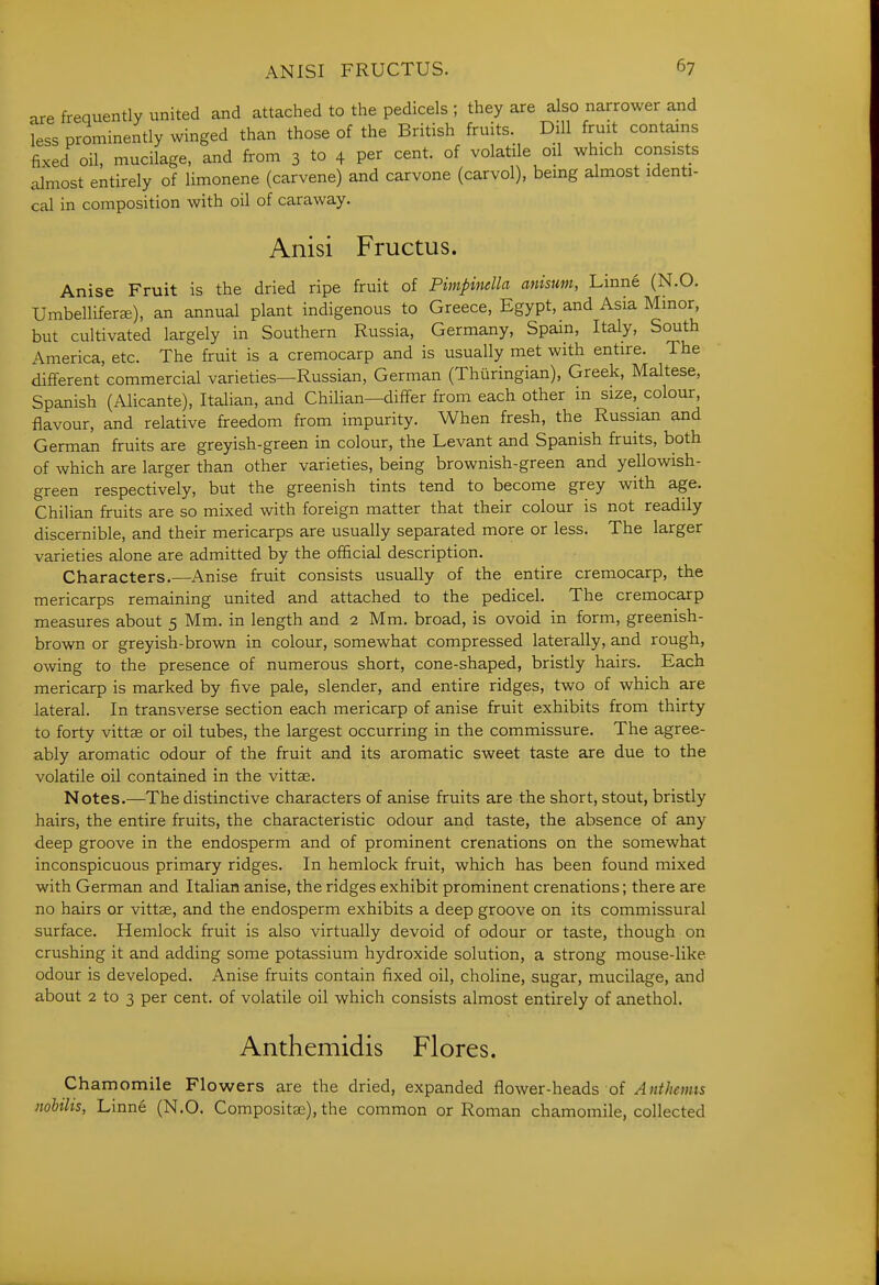 are frequently united and attached to the pedicels ; they are also narrower and less prominently winged than those of the British fruits. Dill fruit contains fixed oil, mucilage, and from 3 to 4 per cent, of volatile oil which consists almost entirely of limonene (carvene) and carvone (carvol), being almost identi- cal in composition with oil of caraway. Anisi Fructus. Anise Fruit is the dried ripe fruit of Pimpinella anisum, Linne (N.O. Umbellifera), an annual plant indigenous to Greece, Egypt, and Asia Minor, but cultivated largely in Southern Russia, Germany, Spam, Italy, South America, etc. The fruit is a cremocarp and is usually met with entire. The different commercial varieties—Russian, German (Thuringian), Greek, Maltese, Spanish (Alicante), Italian, and Chilian—differ from each other in size, colour, flavour, and relative freedom from impurity. When fresh, the Russian and German fruits are greyish-green in colour, the Levant and Spanish fruits, both of which are larger than other varieties, being brownish-green and yellowish- green respectively, but the greenish tints tend to become grey with age. Chilian fruits are so mixed with foreign matter that their colour is not readily discernible, and their mericarps are usually separated more or less. The larger varieties alone are admitted by the official description. Characters.—Anise fruit consists usually of the entire cremocarp, the mericarps remaining united and attached to the pedicel. The cremocarp measures about 5 Mm. in length and 2 Mm. broad, is ovoid in form, greenish- brown or greyish-brown in colour, somewhat compressed laterally, and rough, owing to the presence of numerous short, cone-shaped, bristly hairs. Each mericarp is marked by five pale, slender, and entire ridges, two of which are lateral. In transverse section each mericarp of anise fruit exhibits from thirty to forty vittae or oil tubes, the largest occurring in the commissure. The agree- ably aromatic odour of the fruit and its aromatic sweet taste are due to the volatile oil contained in the vittae. Notes.—The distinctive characters of anise fruits are the short, stout, bristly hairs, the entire fruits, the characteristic odour and taste, the absence of any deep groove in the endosperm and of prominent crenations on the somewhat inconspicuous primary ridges. In hemlock fruit, which has been found mixed with German and Italian anise, the ridges exhibit prominent crenations; there are no hairs or vittae, and the endosperm exhibits a deep groove on its commissural surface. Hemlock fruit is also virtually devoid of odour or taste, though on crushing it and adding some potassium hydroxide solution, a strong mouse-like odour is developed. Anise fruits contain fixed oil, choline, sugar, mucilage, and about 2 to 3 per cent, of volatile oil which consists almost entirely of anethol. Anthemidis Flores. Chamomile Flowers are the dried, expanded flower-heads of ^«f//mts nohths, Linne (N.O. Compositaj), the common or Roman chamomile, collected