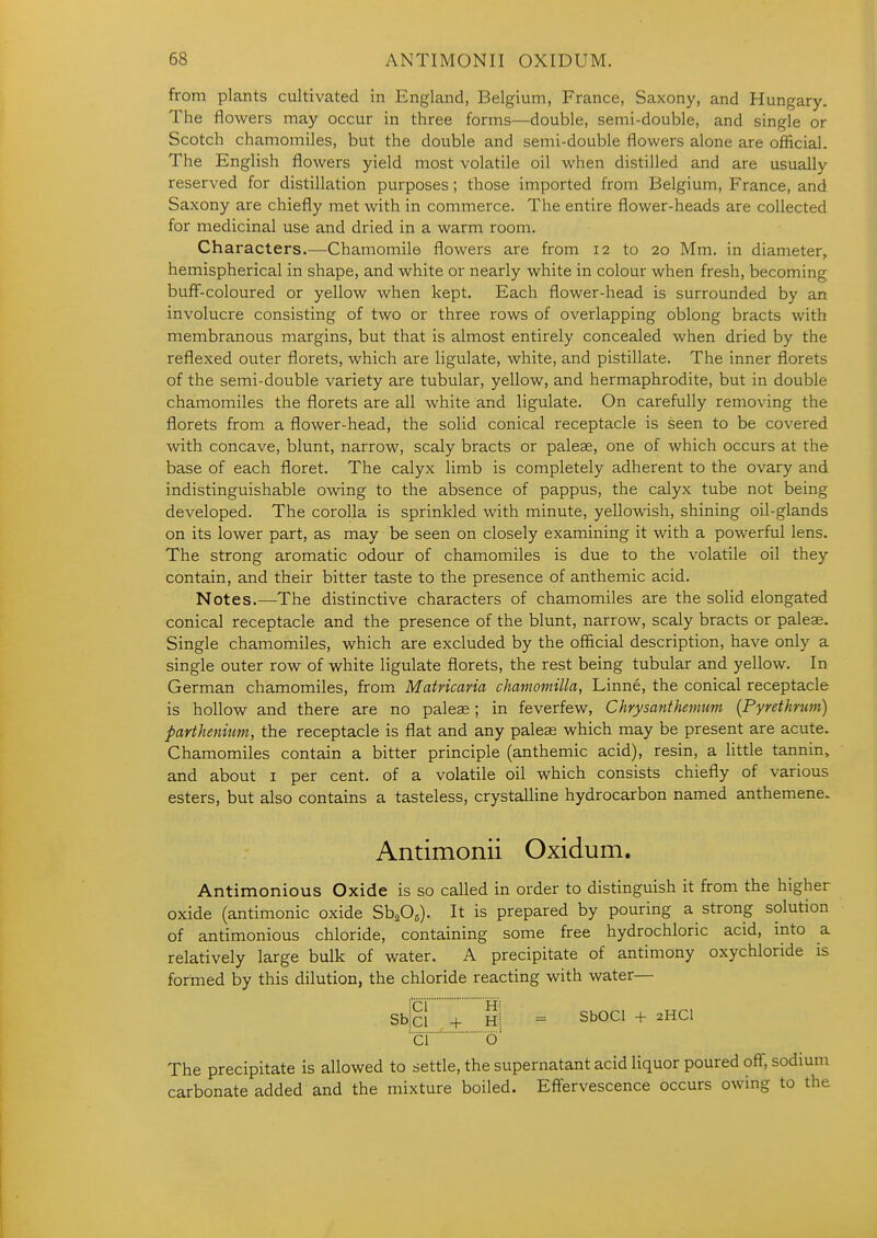 from plants cultivated in England, Belgium, France, Saxony, and Hungary. The flowers may occur in three forms—double, semi-double, and single or Scotch chamomiles, but the double and semi-double flowers alone are official. The English flowers yield most volatile oil when distilled and are usually reserved for distillation purposes; those imported from Belgium, France, and Saxony are chiefly met with in commerce. The entire flower-heads are collected for medicinal use and dried in a warm room. Characters.—Chamomile flowers are from 12 to 20 Mm. in diameter^ hemispherical in shape, and white or nearly white in colour when fresh, becoming buff-coloured or yellow when kept. Each flower-head is surrounded by an involucre consisting of two or three rows of overlapping oblong bracts with membranous margins, but that is almost entirely concealed when dried by the reflexed outer florets, which are ligulate, white, and pistillate. The inner florets of the semi-double variety are tubular, yellow, and hermaphrodite, but in double chamomiles the florets are all white and ligulate. On carefully removing the florets from a flower-head, the solid conical receptacle is seen to be covered with concave, blunt, narrow, scaly bracts or paleae, one of which occurs at the base of each floret. The calyx limb is completely adherent to the ovary and indistinguishable owing to the absence of pappus, the calyx tube not being developed. The corolla is sprinkled with minute, yellowish, shining oil-glands on its lower part, as may be seen on closely examining it with a powerful lens. The strong aromatic odour of chamomiles is due to the volatile oil they contain, and their bitter taste to the presence of anthemic acid. Notes.—The distinctive characters of chamomiles are the solid elongated conical receptacle and the presence of the blunt, narrow, scaly bracts or paleae. Single chamomiles, which are excluded by the official description, have only a single outer row of white ligulate florets, the rest being tubular and yellow. In German chamomiles, from Matricaria chamomilla, Linne, the conical receptacle is hollow and there are no paleae; in feverfew, Chrysanthemum (Pyrethrtm) parthenium, the receptacle is flat and any paleae which may be present are acute. Chamomiles contain a bitter principle (anthemic acid), resin, a little tannin, and about i per cent, of a volatile oil which consists chiefly of various esters, but also contains a tasteless, crystalline hydrocarbon named anthemene. Antimonii Oxidum. Antimonious Oxide is so called in order to distinguish it from the higher oxide (antimonic oxide S\0,). It is prepared by pouring a strong solution of antimonious chloride, containing some free hydrochloric acid, into a relatively large bulk of water. A precipitate of antimony oxychloride is formed by this dilution, the chloride reacting with water— Sblci + hI = SbOCl + 2HCI 'cio' The precipitate is allowed to settle, the supernatant acid liquor poured off, sodium carbonate added and the mixture boiled. Effervescence occurs owing to the
