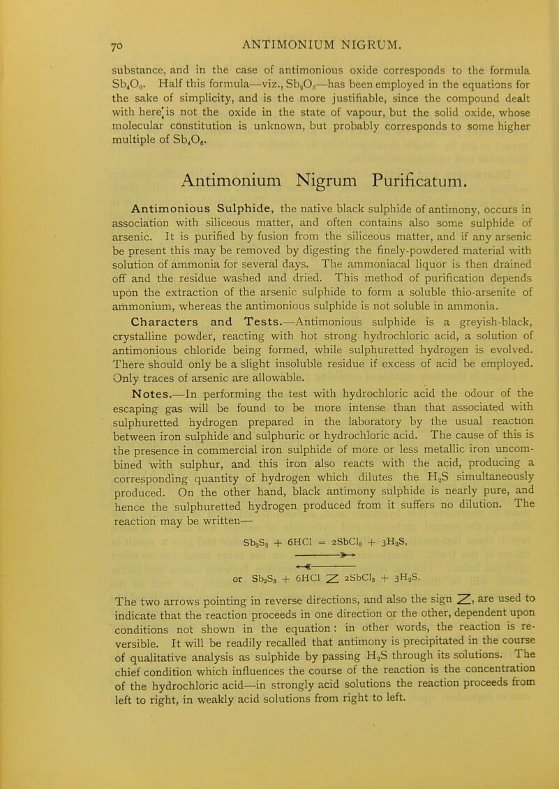 ANTIMONIUM NIGRUM. substance, and in the case of antimonious oxide corresponds to the formula Sb^Oo. Half this formula—viz., Sh^Oa—has been employed in the equations for the sake of simplicity, and is the more justifiable, since the compound dealt with here^is not the oxide in the state of vapour, but the solid oxide, whose molecular constitution is unknown, but probably corresponds to some higher multiple of Sb^Og. Antimonium Nigrum Purificatum. Antimonious Sulphide, the native black sulphide of antimony, occurs in association with siliceous matter, and often contains also some sulphide of arsenic. It is purified by fusion from the siliceous matter, and if any arsenic be present this may be removed by digesting the finely-powdered material with solution of ammonia for several days. The ammoniacal liquor is then drained off and the residue washed and dried. This method of purification depends upon the extraction of the arsenic sulphide to form a soluble thio-arsenite of ammonium, whereas the antimonious sulphide is not soluble in ammonia. Characters and Tests.—Antimonious sulphide is a greyish-black, crystalline powder, reacting with hot strong hydrochloric acid, a solution of antimonious chloride being formed, while sulphuretted hydrogen is evolved. There should only be a slight insoluble residue if excess of acid be employed. Only traces of arsenic are allowable. Notes.—In performing the test with hydrochloric acid the odour of the escaping gas will be found to be more intense than that associated -with sulphuretted hydrogen prepared in the laboratory by the usual reaction between iron sulphide and sulphuric or hydrochloric acid. The cause of this is the presence in commercial iron sulphide of more or less metaUic iron uncom- bined with sulphur, and this iron also reacts with the acid, producing a corresponding quantity of hydrogen which dilutes the HaS simultaneously produced. On the other hand, black antimony sulphide is nearly pure, and hence the sulphuretted hydrogen produced from it suffers no dilution. The reaction may be written— SbaSg + 6HC1 = 2SbCl3 -|- 3H2S, »-> -<—€ or SbaSs + 6HC1 Z aSbClg + 3H2S. The two arrows pointing in reverse directions, and also the sign 2!. are used to indicate that the reaction proceeds in one direction or the other, dependent upon conditions not shown in the equation : in other words, the reaction is re- versible. It will be readily recalled that antimony is precipitated in the course of qualitative analysis as sulphide by passing H2S through its solutions. The chief condition which influences the course of the reaction is the concentration of the hydrochloric acid—in strongly acid solutions the reaction proceeds from left to right, in weakly acid solutions from right to left.