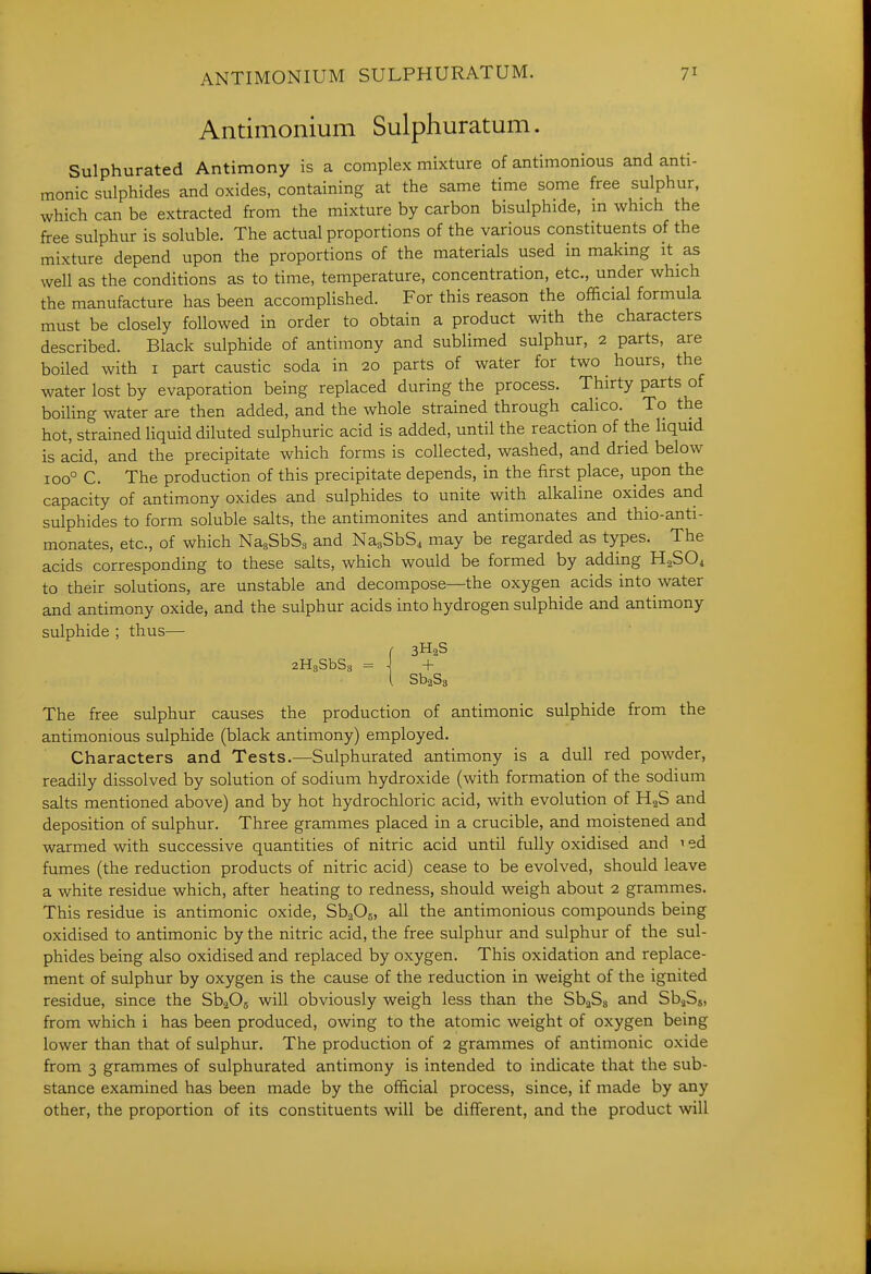 Antimonium Sulphuratum. Sulphurated Antimony is a complex mixture of antimonious and anti- monic sulphides and oxides, containing at the same time some free sulphur, which can be extracted from the mixture by carbon bisulphide, m which the free sulphur is soluble. The actual proportions of the various constituents of the mixture depend upon the proportions of the materials used in making it as well as the conditions as to time, temperature, concentration, etc., under which the manufacture has been accomplished. For this reason the official formula must be closely followed in order to obtain a product with the characters described. Black sulphide of antimony and sublimed sulphur, 2 parts, are boiled with i part caustic soda in 20 parts of water for two hours, the water lost by evaporation being replaced during the process. Thirty parts of boiling water are then added, and the whole strained through calico. To the hot, strained Hquid diluted sulphuric acid is added, until the reaction of the liquid is acid, and the precipitate which forms is collected, washed, and dried below 100° C. The production of this precipitate depends, in the first place, upon the capacity of antimony oxides and sulphides to unite with alkaline oxides and sulphides to form soluble salts, the antimonites and antimonates and thio-anti- monates, etc., of which NagSbSa and NagSbS4 may be regarded as types. The acids corresponding to these salts, which would be formed by adding H^SOi to their solutions, are unstable and decompose—the oxygen acids into water and antimony oxide, and the sulphur acids into hydrogen sulphide and antimony sulphide ; thus— f 3H2S aHgSbSs = \ + The free sulphur causes the production of antimonic sulphide from the antimonious sulphide (black antimony) employed. Characters and Tests.—Sulphurated antimony is a dull red powder, readily dissolved by solution of sodium hydroxide (with formation of the sodium salts mentioned above) and by hot hydrochloric acid, with evolution of HgS and deposition of sulphur. Three grammes placed in a crucible, and moistened and warmed with successive quantities of nitric acid until fully oxidised and 1 ed fumes (the reduction products of nitric acid) cease to be evolved, should leave a white residue which, after heating to redness, should weigh about 2 grammes. This residue is antimonic oxide, Sb^Os, all the antimonious compounds being oxidised to antimonic by the nitric acid, the free sulphur and sulphur of the sul- phides being also oxidised and replaced by oxygen. This oxidation and replace- ment of sulphur by oxygen is the cause of the reduction in weight of the ignited residue, since the S\Os will obviously weigh less than the SbaSg and SbaSg, from which i has been produced, owing to the atomic weight of oxygen being lower than that of sulphur. The production of 2 grammes of antimonic oxide from 3 grammes of sulphurated antimony is intended to indicate that the sub- stance examined has been made by the official process, since, if made by any other, the proportion of its constituents will be different, and the product will