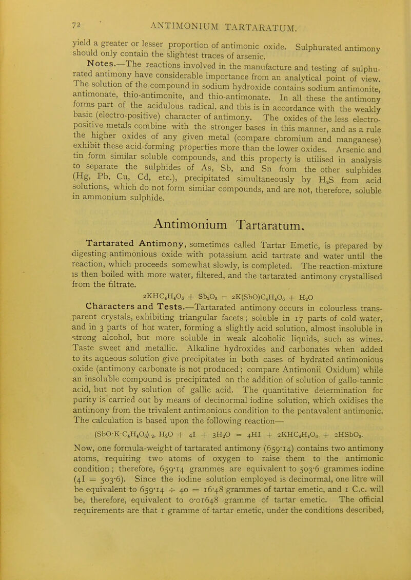 yield a greater or lesser proportion of antimonic oxide. Sulphurated antimony should only contain the slightest traces of arsenic. Notes.—The reactions involved in the manufacture and testing of sulphu- rated antimony have considerable importance from an analytical point of view The solution of the compound in sodium hydroxide contains sodium antimonite antimonate, thio-antimonite, and thio-antimonate. In all these the antimony forms part of the acidulous radical, and this is in accordance with the weakly basic (electro-positive) character of antimony. The oxides of the less electro- positive metals combine with the stronger bases in this manner, and as a rule the higher oxides of any given metal (compare chromium and manganese) exhibit these acid-forming properties more than the lower oxides. Arsenic and tm form similar soluble compounds, and this property is utilised in analysis to separate the sulphides of As, Sb, and Sn from the other sulphides (Hg, Pb, Cu, Cd, etc.), precipitated simultaneously by H^S from acid solutions, which do not form similar compounds, and are not, therefore, soluble in ammonium sulphide. Antimonium Tartaratum. Tartarated Antimony, sometimes called Tartar Emetic, is prepared by digesting antimonious oxide with potassium acid tartrate and water until the reaction, which proceeds somewhat slowly, is completed. The reaction-mixture is then boiled with more water, filtered, and the tartarated antimony crystaUised from the filtrate, 2KHC4H4O6 + SbaOa = 2K(SbO)C4H406 -|- H2O Characters and Tests.—Tartarated antimony occurs in colourless trans- parent crystals, exhibiting triangular facets; soluble in 17 parts of cold water, and in 3 parts of hot water, forming a slightly acid solution, almost insoluble in strong alcohol, but more soluble in weak alcohoHc liquids, such as wines. Taste sweet and metallic. Alkaline hydroxides and carbonates when added to its aqueous solution give precipitates in both cases of hydrated antimonious oxide (antimony carbonate is not produced ; compare Antimonii Oxidum) while an insoluble compound is precipitated on the addition of solution of gallo-tannic acid, but not by solution of gallic acid. The quantitative determination for purity is carried out by means of decinormal iodine solution, which oxidises the antimony from the trivalent antimonious condition to the pentavalent antimonic. The calculation is based upon the following reaction— (SbO K C4H406) 2, H2O + 4I -f 3H2O = 4HI -f 2KHC4H4OC -I- aHSbOs. Now, one formula-weight of tartarated antimony (659*14) contains two antimony atoms, requiring two atoms of oxygen to raise them to the antimonic condition ; therefore, 659-14 grammes are equivalent to 503*6 grammes iodine (4I = 503*6). Since the iodine solution employed is decinormal, one litre will be equivalent to 659*14 -j- 40 = 16*48 grammes of tartar emetic, and i C.c. will be, therefore, equivalent to 0*01648 gramme of tartar emetic. The official requirements are that i gramme of tartar emetic, under the conditions described.