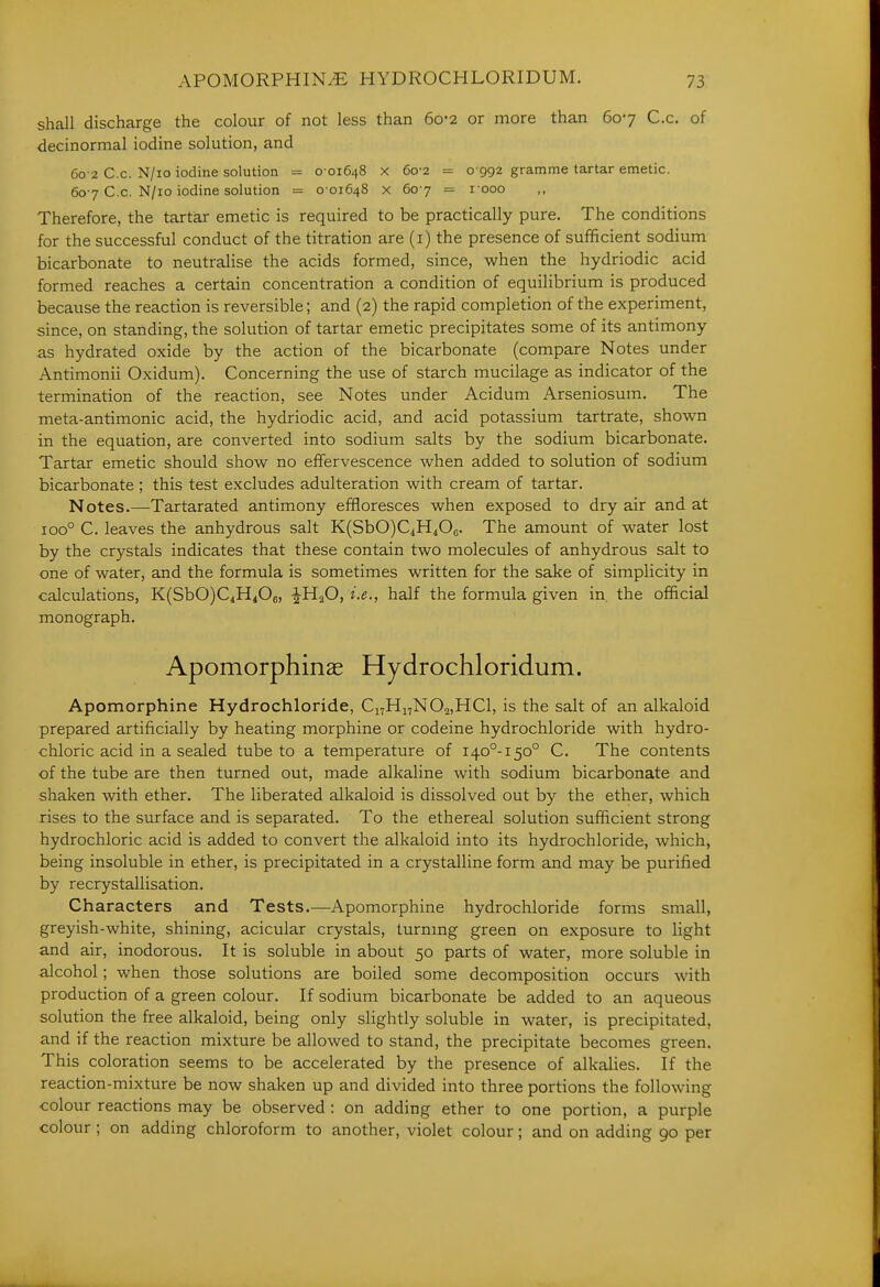 shall discharge the colour of not less than 60-2 or more than 607 C.c, of decinormal iodine solution, and 60 2 C.c. N/io iodine solution = 0 01648 x 60-2 = 0 992 gramme tartar emetic. 60-7 C.c. N/io iodine solution = 0-01648 x 607 = 1000 Therefore, the tartiar emetic is required to be practically pure. The conditions for the successful conduct of the titration are (i) the presence of sufficient sodium bicarbonate to neutralise the acids formed, since, when the hydriodic acid formed reaches a certain concentration a condition of equilibrium is produced because the reaction is reversible; and (2) the rapid completion of the experiment, since, on standing, the solution of tartar emetic precipitates some of its antimony as hydrated oxide by the action of the bicarbonate (compare Notes under Antimonii Oxidum). Concerning the use of starch mucilage as indicator of the termination of the reaction, see Notes under Acidum Arseniosum. The meta-antimonic acid, the hydriodic acid, and acid potassium tartrate, shown in the equation, are converted into sodium salts by the sodium bicarbonate. Tartar emetic should show no effervescence when added to solution of sodium bicarbonate ; this test excludes adulteration with cream of tartar. Notes.—Tartarated antimony effloresces when exposed to dry air and at 100° C. leaves the anhydrous salt K(SbO)C4H406. The amount of water lost by the crystals indicates that these contain two molecules of anhydrous salt to one of water, and the formula is sometimes written for the sake of simplicity in calculations, K(SbO)C4Hi06, iHaO, i.e., half the formula given in, the official monograph. Apomorphinae Hydrochloridum. Apomorphine Hydrochloride, Ci7Hi7N02,HCl, is the salt of an alkaloid prepared artificially by heating morphine or codeine hydrochloride with hydro- chloric acid in a sealed tube to a temperature of 140°-150° C. The contents of the tube are then turned out, made alkaline with sodium bicarbonate and shaken with ether. The liberated alkaloid is dissolved out by the ether, which rises to the surface and is separated. To the ethereal solution sufficient strong hydrochloric acid is added to convert the alkaloid into its hydrochloride, which, being insoluble in ether, is precipitated in a crystalline form and may be purified by recrystallisation. Characters and Tests.—Apomorphine hydrochloride forms small, greyish-white, shining, acicular crystals, turnmg green on exposure to light and air, inodorous. It is soluble in about 50 parts of water, more soluble in alcohol; when those solutions are boiled some decomposition occurs with production of a green colour. If sodium bicarbonate be added to an aqueous solution the free alkaloid, being only slightly soluble in water, is precipitated, and if the reaction mixture be allowed to stand, the precipitate becomes green. This coloration seems to be accelerated by the presence of alkalies. If the reaction-mixture be now shaken up and divided into three portions the following colour reactions may be observed : on adding ether to one portion, a purple colour; on adding chloroform to another, violet colour; and on adding 90 per