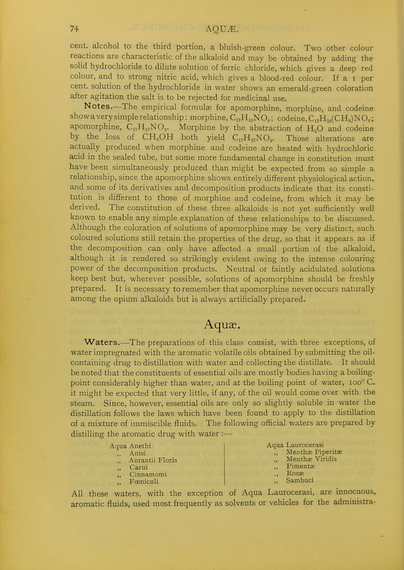 cent, alcohol to the third portion, a bluish-green colour. Two other colour reactions are characteristic of the alkaloid and may be obtained by adding the solid hydrochloride to dilute solution of ferric chloride, which gives a deep red colour, and to strong nitric acid, which gives a blood-red colour. If a i per cent, solution of the hydrochloride in water shows an emerald-green coloration after agitation the salt is to be rejected for medicinal use. Notes.—The empirical formulae for apomorphine, morphine, and codeine show a very simple relationship: morphine, C^HiuNO^; codeine, C„H4CH3)NO„; apomorphine, Ci7Hi,N0,. Morphine by the abstraction of H^O and codeine by the loss of CH„OH both yield CitH^NO^. Those alterations are actually produced when morphine and codeine are heated with hydrochloric acid in the sealed tube, but some more fundamental change in constitution must have been simultaneously produced than might be expected from so simple a relationship, since the apomorphine shows entirely different physiological action, and some of its derivatives and decomposition products indicate that its consti- tution is different to those of morphine and codeine, from which it may be derived. The constitution of these three alkaloids is not yet sufficiently well known to enable any simple explanation of these relationships to be discussed. Although the coloration of solutions of apomorphine may be very distinct, such coloured solutions still retain the properties of the drug, so that it appears as if the decomposition can only have affected a small portion of the alkaloid, although it is rendered so strikingly evident owing to the intense colouring power of the decomposition products. Neutral or faintly acidulated solutions keep best but, wherever possible, solutions of apomorphine should be freshly prepared. It is necessary to remember that apomorphine never occurs naturally among the opium alkaloids but is always artificially prepared. Aquae. Waters.—The preparations of this class consist, with three exceptions, of water impregnated with the aromatic volatile oils obtained by submitting the oil- containing drug to distillation with water and collecting the distillate. It should be noted that the constituents of essential oils are mostly bodies having a boiling- point considerably higher than water, and at the boiling point of water, ioo° C. it might be expected that very little, if any, of the oil would come over with the steam. Since, however, essential oils are only so slightly soluble in water the distillation follows the laws which have been found to apply to the distillation of a mixture of immiscible fluids. The following official waters are prepared by distilling the aromatic drug with water :— Aqua Anethi. Anisi Aurantii Floris Carui Cinnamomi Fceniculi Aqua Laurocerasi ,, Menthse Piperitse „ Menthae Viridis ,, Pimentae ,, Rosas ,, Sambuci All these waters, with the exception of Aqua Laurocerasi, are innocuous, aromatic fluids, used most frequently as solvents or vehicles for the administra-