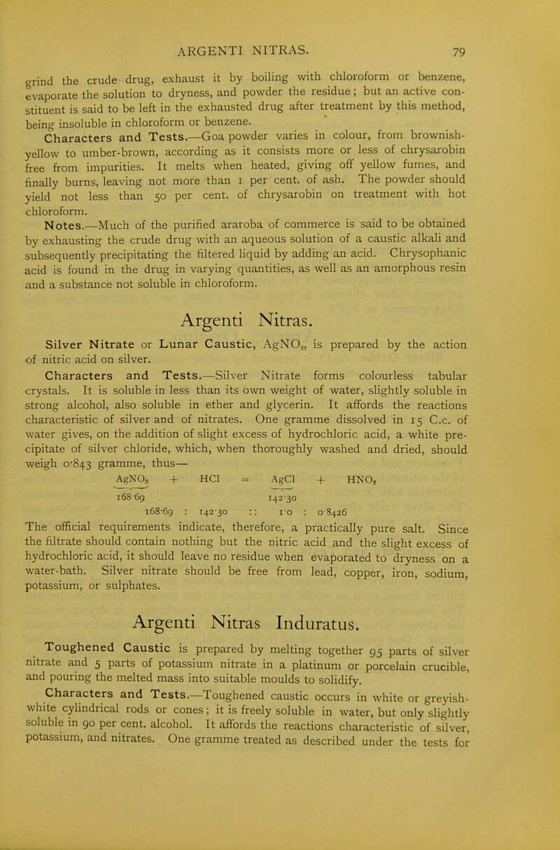 grind the crude drug, exhaust it by boiling with chloroform or benzene, evaporate the solution to dryness, and powder the residue; but an active con- stituent is said to be left in the exhausted drug after treatment by this method, being insoluble in chloroform or benzene. Characters and Tests.—Goa powder varies in colour, from brownish- yellow to umber-brown, according as it consists more or less of chrysarobin free from impurities. It melts when heated, giving off yellow fumes, and finally burns, leaving not more than i per cent, of ash. The powder should yield not less than 50 per cent, of chrysarobin on treatment with hot chloroform. Notes.—Much of the purified araroba of commerce is said to be obtained by exhausting the crude drug with an aqueous solution of a caustic alkali and subsequently precipitating the filtered liquid by adding an acid. Chrysophanic acid is found in the drug in varying quantities, as well as an amorphous resin and a substance not soluble in chloroform. Argenti Nitras. Silver Nitrate or Lunar Caustic, AgNOj, is prepared by the action of nitric acid on silver. Characters and Tests,—Silver Nitrate forms colourless tabular crystals. It is soluble in less than its own weight of water, slightly soluble in strong alcohol, also soluble in ether and glycerin. It affords the reactions characteristic of silver and of nitrates. One gramme dissolved in 15 C.c. of water gives, on the addition of slight excess of hydrochloric acid, a white pre- cipitate of silver chloride, which, when thoroughly washed and dried, should weigh 0*843 gramme, thus— AgNOs + HCl = AgCl -I- HNOg i68-69 i42'30 i68-6g : 142-30 :: 10 : 0S426 The ofificial requirements indicate, therefore, a practically pure salt. Since the filtrate should contain nothing but the nitric acid and the slight excess of hydrochloric acid, it should leave no residue when evaporated to dryness on a water-bath. Silver nitrate should be free from lead, copper, iron, sodium, potassium, or sulphates. Argenti Nitras Induratus. Toughened Caustic is prepared by melting together 95 parts of silver nitrate and 5 parts of potassium nitrate in a platinum or porcelain crucible, and pouring the melted mass into suitable moulds to solidify. Characters and Tests.—Toughened caustic occurs in white or greyish- white cylindrical rods or cones; it is freely soluble in water, but only slightly soluble in go per cent, alcohol. It affords the reactions characteristic of silver, potassium, and nitrates. One gramme treated as described under the tests for