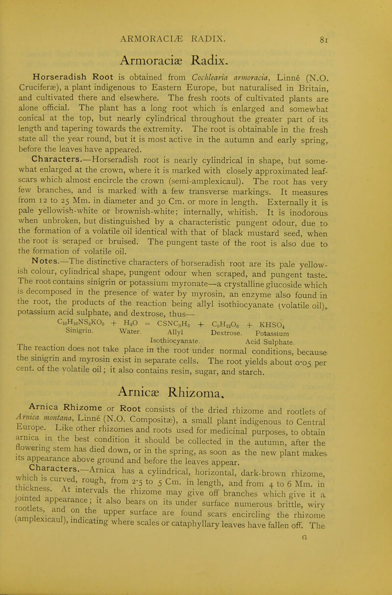 Armoraciae Radix. Horseradish Root is obtained from Cochlearia annomcia, Linne (N.O. Cruciferje), a plant indigenous to Eastern Europe, but naturalised in Britain, and cultivated there and elsewhere. The fresh roots of cultivated plants are alone official. The plant has a long root which is enlarged and somewhat conical at the top, but nearly cylindrical throughout the greater part of its length and tapering towards the extremity. The root is obtainable in the fresh state all the year round, but it is most active in the autumn and early spring,, before the leaves have appeared. Characters.—Horseradish root is nearly cylindrical in shape, but some- what enlarged at the crown, where it is marked with closely approximated leaf- scars which almost encircle the crown (semi-amplexicaul). The root has very few branches, and is marked with a few transverse markings. It measures from 12 to 25 Mm. in diameter and 30 Cm. or more in length. Externally it is pale yellowish-white or brownish-white; internally, whitish. It is inodorous when unbroken, but distinguished by a characteristic pungent odour, due to the formation of a volatile oil identical with that of black mustard seed, when the root is scraped or bruised. The pungent taste of the root is also due to the formation of volatile oil. Notes.—The distinctive characters of horseradish root are its pale yellow- ish colour, cylindrical shape, pungent odour when scraped, and pungent taste. The root contains sinigrin or potassium myronate—a crystalline glucoside which is decomposed in the presence of water by myrosin, an enzyme also found in the root, the products of the reaction being allyl isothiocyanate (.volatile oil)^ potassium acid sulphate, and dextrose, thus CioHi6NS,K09 + H3O = CSNCsHa -|- QHiaOo + KHSO4 Simgrin. Water. Allyl Dextrose. Potassium Isothiocyanate. Acid Sulphate. The reaction does not take place in the root under normal conditions, because the smigrm and myrosin exist in separate cells. The root yields about 0-05 per cent, of the volatile oil; it also contains resin, sugar, and starch. Arnicae Rhizoma, Arnica Rhizome or Root consists of the dried rhizome and rootlets of Avmca montana, Linne (N.O. Compositae), a small plant indigenous to Central Europe. Like other rhizomes and roots used for medicinal purposes, to obtain arnica m the best condition it should be collected in the autumn, after the lowering stem has died down, or in the spring, as soon as the new plant makes Its appearance above ground and before the leaves appear. Characters.—Arnica has a cylindrical, horizontal, dark-brown rhizome, which IS curved, rough, from 2-5 to 5 Cm. in length, and from 4 to 6 Mm. in nic cness. At intervals the rhizome may give off branches which give it a join ed appearance; it also bears on its under surface numerous• brittle, wiry rnmnllv- n r^^^- ''^^^^ '^'^ ^^'^ encircling the rhi^.ome (amplexicaul), indicating where scales or cataphyllary leaves have fallen off. The G