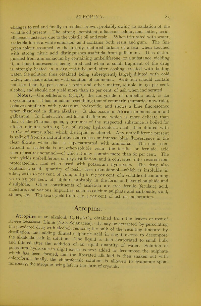 -changes to red and finally to reddish-brown, probably owing to oxidation of the volatile oil present. The strong, persistent, alliaceous odour, and bitter, acrid, alliaceous taste are due to the volatile oil and resin. When triturated with water, asafetida forms a white emulsion, as it contains both resin and gum. The fine green colour assumed by the freshly-fractured surface of a tear when touched with strong nitric acid distinguishes asafetida from galbanum. It is distin- guished from ammoniacum by containing umbelliferone, or a substance yielding it, a blue fluorescence being produced when a small fragment of the drug is strongly heated in a dry test-tube, and, after cooling, treated with boiling water, the solution thus obtained being subsequently largely diluted with cold water, and made alkaline with solution of ammonia. Asafetida should contain not less than 65 per cent, of resin and other matter, soluble in 90 per cent, alcohol, and should not yield more than 10 per cent, of ash when incinerated. Notes.—Umbelliferone, CgHyOg, the anhydride of umbellic acid, is an oxycoumarin ; it has an odour resembling that of coumarin (cumaric anhydride), behaves similarly with potassium hydroxide, and shows a blue fluorescence when dissolved in dilute alkalies. It also occurs in African ammoniacum and galbanum. In Dieterich's test for umbelliferone, which is more delicate than that of the Pharmacopoeia, 5 grammes of the suspected substance is boiled for fifteen minutes with 15 C.c. of strong hydrochloric acid, then diluted with 15 C.c. of water, after which the liquid is filtered. Any umbelliferone present is split off from its natural ester and causes an intense blue fluorescence in the clear filtrate when that is supersaturated with ammonia. The chief con- stituent of asafetida is an ether-soluble resin—the ferulic, or ferulaic, acid ester of asa-resinotannol—of which it may contain more than 60 per cent. The resin yields umbelliferone on dry distillation, and is cbnverted into resorcin and protocatechuic acid when fused with potassium hydroxide. The drug also contains a small quantity of resin—free resinotannol—which is insoluble in ether, 20 to 30 per cent, of gum, and 3 to 67 per cent, of a volatile oil containing 20 to 25 per cent, of sulphur, probably in the form of hexenyl sulphide and disulphide. Other constituents of asafetida are free ferulic (ferulaic) acid, moisture, and various impurities, such as calcium sulphate and carbonate, sand, stones, etc. The tears yield from 3 to 4 per cent, of ash on incineration. Atropina. Atropine is an alkaloid, C„H,,NO,, obtained from the leaves or root of Atropa belladonna, Linne (N.O. Solanace^). It may be extracted by percolating the powdered drug with alcohol, reducing the bulk of the resulting tincture by distillation, and adding diluted sulphuric acid in slight excess to decompose the alkaloidal salt m solution. The liquid is then evaporated to small bulk nottt .1 °^ ^ ^^^^^ q^^^tity °f water. Solution of whth hT Y'''] ^'^ ^^^^^ t° decompose the sulphate chlorofor^ u^' '^ ^'^'''''''^ then shaken out with LTeouslv t'h f '^' '^l ^h^^^^f^'-- ^°l-tion is allowed to evaporate spon- taneously, the atropine being left in the form of crystals.