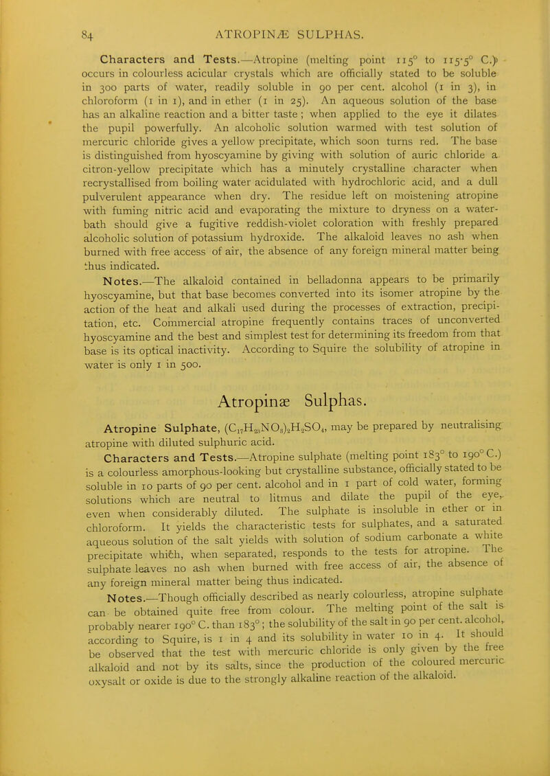 Characters and Tests.—Atropine (melting point 115° to ii5'5° C,)> occurs in colourless acicular crystals which are officially stated to be soluble in 300 parts of water, readily soluble in 90 per cent, alcohol (i in 3), in chloroform (i in i), and in ether (i in 25). An aqueous solution of the base has an alkaline reaction and a bitter taste ; when applied to the eye it dilates the pupil powerfully. An alcoholic solution warmed with test solution of mercuric chloride gives a yellow precipitate, which soon turns red. The base is distinguished from hyoscyamine by giving with solution of auric chloride a citron-yellow precipitate which has a minutely crystalline character when recrystallised from boiling water acidulated with hydrochloric acid, and a dull pulverulent appearance when dry. The residue left on moistening atropine with fuming nitric acid and evaporating the mixture to dryness on a water- bath should give a fugitive reddish-violet coloration with freshly prepared alcoholic solution of potassium hydroxide. The alkaloid leaves no ash when burned with free access of air, the absence of any foreign mineral matter being thus indicated. Notes.—The alkaloid contained in belladonna appears to be primarily hyoscyamine, but that base becomes converted into its isomer atropine by the action of the heat and alkali used during the processes of extraction, precipi- tation, etc. Commercial atropine frequently contains traces of unconverted hyoscyamine and the best and simplest test for determining its freedom from that base is its optical inactivity. According to Squire the solubility of atropine in water is only i in 500. Atropinae Sulphas. Atropine Sulphate, (Ci7H^,N08)2H,S04, may be prepared by neutralising, atropine with diluted sulphuric acid. Characters and Tests.—Atropine sulphate (melting point 183° to 190° C.) is a colourless amorphous-looking but crystalUne substance, officially stated to be soluble in 10 parts of 90 per cent, alcohol and in i part of cold water, formmg solutions which are neutral to litmus and dilate the pupil of the eye,, even when considerably diluted. The sulphate is insoluble in ether or m chloroform. It yields the characteristic tests for sulphates, and a saturated aqueous solution of the salt yields with solution of sodium carbonate a white precipitate whifch, when separated, responds to the tests for atropine. The sulphate leaves no ash when burned with free access of air, the absence ot any foreign mineral matter being thus indicated. Notes.—Though officially described as nearly colourless, atropine sulphate can. be obtained quite free from colour. The melting point of the salt is probably nearer 190° C. than 183°; the solubility of the salt in 90 per cent, alcohol according to Squire, is i in 4 and its solubility in water 10 in 4. It should be observed that the test with mercuric chloride is only given by the tree alkaloid and not by its salts, since the production of the coloured mercuric oxysalt or oxide is due to the strongly alkaline reaction of the alkaloid.