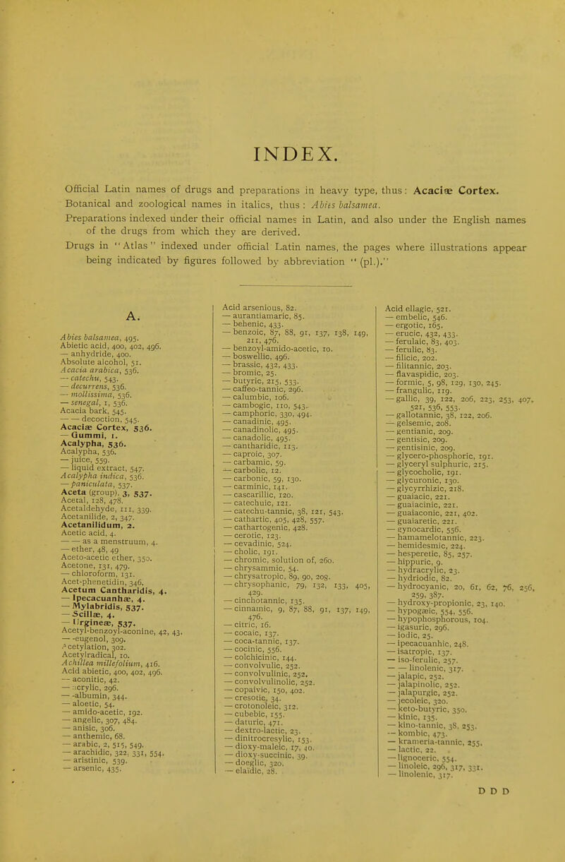 INDEX. Official Latin names of drugs and preparations in heavy type, thus: Acaciae Cortex. Botanical and zoological names in italics, thus: Abies balsamea. Preparations indexed under their official name; in Latin, and also under the English names of the drugs from which they are derived. Drugs in Atlas indexed under official Latin names, the pages where illustrations appear being indicated by figures followed by abbreviation (pi.). I A. Abies balsamea, 495. Abietic acid, 400, 402, 496. — anhydride, 400. Absolute alcohol, 51. Acacia arabica, 536. -- catechu, 543. — decurrens, 536. — mollissiina, 536. — Senegal, i, 536. Acacia bark, 345. decoction, 545. Acaciae Cortex, 536. — Gummi, i. Acalypha, 536. Acalypha, 536. — juice, 539. — liquid extract, 547. Acalypha indica, 536. — panicnlata, 337. Aceta (group), 3, 537. Acetal, 128, 478. Acetaldehyde, iii, 339. Acetanilide, 2, 347. Acetanilidum, 2. Acetic acid, 4. as a menstruum, 4. — ether, 48, 49 1 Aceto-acetic ether, 350. Acetone, 131, 479. — chloroform, 131. Acet-phenetidin, 346. Acetum Cantharidis, 4. — ipecacuanha, 4. — Mylabridis, 537. — Scills, 4. — Ilrgineffi, 537. Acetyl-benzoyl-aconine, 42, 43. eugenol, 309. cetylation, 302. Acetylradical, 10. Achillea millefolium, 416. Acid abietic, 400, 402, 496. — aconitic, 42. — xrylic, 296. albumin, 344. — aloetic, 54. — amido-acetic, 192. — angelic, 307, 484. — anisic, 306. — anthemic, 68. — arable, 2, 515, 549, — arachidic, 322, 331, 554. — aristinic, 539. — arsenic, 435. Acid arsenious, 82. — aurantiamaric, 85. — behenic, 433. — benzoic, 87, 88, 91, 137, 138, 149, 211, 476. — benzoyl-amido-acetic, 10. — boswellic, 496. — brassic, 432, 433. — bromic, 25. — butyric, 215, 533. — cafleo-tannic, 29C. — calumbic, 106. — cambogic, iro, 543. — camphoric, 330, 494. — canadinic, 495. — canadinolic, 495. — canadolic, 495. — cantharidic, 115. — caproic, 307. — carbamic, 59. carbolic, 12. — carbonic, 59, 130. — carminic, 141. — cascarillic, 120. — catechuic, 121. — catechu-tannic, 38, 121, 543. — cathartic, 405, 428, 557. — oathartogenic, 428. — cerotic, 123. — cevadinic, 524. — cholic, 191. — chromic, solution of, 260. — chrysammic, 54. —• chrysatropic, 89, 90, 203. — chrysophanic, 79, 132, 133, 405, 429. — cinchotannic, 135. — cinnamic, 9, 87, 88, 91, 137, 149. 476. — citric, 16. — cocaic, 137. — coca-tannic, 137. — cocinic, 556. — colchicinic, 144. — convolvulic, 252. — convolvulinic, 252. — convolviillnolic, 252. — copaivic, 150, 402. — cresotic, 34. — crotonoleic, 312. — cubebic, 153. — daturic, 471. — dextro-lactic, 23. — dinitrocresylic, 153. — dioxy-maleic, 17, 40. — dioxy-succinic, 39. — doegllc, 320. — elai'dic, 28. Acid ellagic, 521. — embelic, 546. — ergotic, 163. — erucic, 432, 433. — ferulaic, 83, 403. — feruHc, 83. — filicic, 202. — lilitannic, 203. — flavaspidic, 203. — formic, 5, 98, 129, 130, 245. — frangulic, 119. — gallic, 39, 122, 206, 223, 253, 407, 521. 536, 553- — gallotannic, 38, 122, 20G. — gelsemic, 208. — gentianic, 209. — gentisic, 209. — gentisinic, 209. — glycero-phosphoric, 191. — glyceryl sulphuric, 215. — glycocholic, 191. — glycuronic, 130. — glycyrrhizic, 218. — guaiacic, 221. — guaiacinic, 221. — guaiaconic, 221, 402. — guaiaretic, 221. — gynocardic, 536. — hamamelotannic, 223. — hemidesmic, 224. — hesperetic, 83, 257. •— hippuric, 9. — hydracrylic, 23. — hydriodic, 82. — hydrocyanic, 20, 61, C2, 76. 25G, 259. 387. — hydroxy-propionic, 23, 140. — hypogajic, 554, 556. — hypophosphorous, 104. — igasuric, 296. — iodic, 25. — ipecacuanhic, 248. —• isatropic, 137. — iso-ferulic, 257. — — linolenic, 317. — jalapic, 252. — jalapinolic, 252. — jalapurgic, 252. — jecoleic, 320. — l<eto-butyric, 350. — kinic, 135. — kino-tannic, 38, 253. — kombic, 473. — kranieria-tannic, 255. — lactic, 22. — lignoceric, 554. — linoleic, 296, 317, 331. — linolenic, 317. D D D