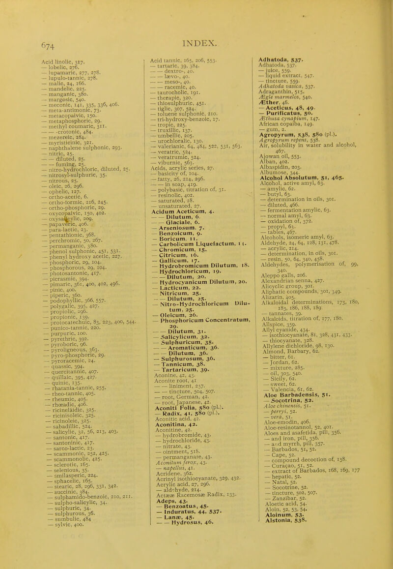 Acid linolic, 317. — lobelic, 276. — lupaniaric, 277, 278. — lupulo-tannic, 278. — malic, 24, 166. — mandelic, 225. — manganic, 380. — niargosic, 540. — meconic, 141, 335, 3361 406. — meta-antimonic, 73. — nieiacopaivic, 150. — metaphosphoric, 29. — methyl coumaric, 311. crotonic, 484. — mezereic, 284. — myristicinic, 321. — naphthalene sulphonic, 293. — nitric, 25. diluted, 25. fuming, 25. — nitro-hydrochloric, diluted, 25. — nitrosyl-sulphuric, 35. — nitrous, 25. — oleic, 26, 296. — ophelic, 127. — ortho-acetic, 6. — ortho-tormic, 216, 245. — ortho-phosphoric, 29. — oxycopaivic, 150, 402. — oxysa(jfylic, 209. — papaveric, 406. — para-lactic, 23. — pentathionic, 368. — perchromic, 50, 267. — permanganic, 380. — phenol sulphonic, 451, 531 • — phenyl hydroxy acetic, 227. ~ phosphoric, 29, 104. — phosphorous, 29, 104. — photosantonic, 417. — picrasmic, 394. — pimaric, 361, 400, 402, 496. — pinic, 400. — piperic, 360. — podophyUic, 366, 557. — polyKalic, 395, 427- — propiolic, 296. — propionic, 139. — protocatechuic, 83, 223, 400, 544. — punico-tannic, 220. — purpuric, 100. — pyrethric, 392. — pyroboric, 96. — pyroligneous, 363. — pyro-phosphoric, 29. — pyroracemic, 24. — quassic, 394. — quercitannic, 407. — quillaic, 395, 427. — quinic, 135. — rhatania-tannic, 255. — rheo-tannic, 405. — rheumic, 405. — rhoeadic, 406. — ricinelaidic, 325. — ricinisoleic, 325. — ricinoleic, 325. — sabadiUic, 524. — salicylic, 32, 56, 213, 403. — santonic, 417. — santoninic, 417. — sarco-lactic, 23. — scammonic, 252, 425. — scammonolic, 425. — sclerotic, 165. — selenious, 35. — smilasperic, 224. — sphacelic, 165. — stearic, 28, 296, 331, 342. — succinic, 384. — sulphamido-benzoic, 210, 211. — sulpho-salicylic, 34. — sulphuric, 34. — sulphurous, 36. — sumbulic, 484 — sylvic, 400. Acid tannic, 165, 206, 553. — tartaric, 39, 384. dextro-, 40. laevo-, 40. meso-, 40. racemic, 40. — taurocholic, 191. — thcrapic, 320. — thiosulphuric, 451. — tielic, 307, 524. — toluene sulphonic, 210. — tri-hydroxy-benzoic, 17. — tropic, 225. — truxillic, 137. — umbellic, 205. — urochloralic, 130. — valerianic, 64, 484, 522, 531, 563. — veratric, 524. — veratrumic, 524. — viburnic, 563. Acids, acrylic series, 27. — basicity of, 104. — latty, 26, 214, 296. in soap, 419. — polybasic, titration of, 31. — resinolic, 402. — saturated, 28. — imsaturated, 27. Acidum Aceticum, 4. Dilutum, 6. Qlaciale, 6. — Arseniosum, 7. — Benzoicum, 9. — Boricum. 11. — Carbolicuiti Liquefactum, i (. — Chromicum, 15. — Citricum, 16. — Callicum, 17. — Hydrobromicum Dilutum, 18. — Hydrochloricum, 19. Dilutum, 20. — Hydrocyanicum Dilutum, 20. — Lacticum, 22. — Nitricum, 25. Dilutum, 25. — Nitro= Hydrochloricum Dilu= tum, 25. — Oleicum, 26. — Phosphoricum Concentratum, 29. Dilutum, 31. — 5alicylicum, 32. — Sulphuricum, 35- Aromaticum, 36. Dilutum, 36. — Sulphurosum, 36. — Tannicum, 38. — Tartaricum, 39. Aconine, 42, 43. Aconite root, 41 liniment, 257. tincture, 504, 507. — root, German, 42. — root, Japanese, 42. Aconiti Folia, 580 (pi.). — Radix, 41. s8o (Pl )- Aconitic acid, 42. Aconitina, 42. Aconitine, 42. — hydrobromide, 43. — hydrochloride, 43. — nitrate, 43. — ointment, 51S. — permanganate, 43. Aconiium ferox, 43. — napelliis, 41. Acridene, 362. Acrinyl isothiocyanate, 329, 432. Acrylic acid, 27, 296. — aldohyde, 214. Actasa3 Racemosse Radix, 133. Adeps, 43- — Benzoatus, 45. — Induratus, 44, 537- — Lanffi, 45. Hydrosus, 46. Adhatoda, 537. Adliatoda, 537. — juice, 559. — liquid extract, 547, — tincture, 559. A (lhatoda vasxca, 537. Adraganthln, 515. Mglc tnnrmelos, 540. /Ether, 46. — Aceticus, 48, 49. — Purlficatus, 50. Aithusa cynapium, 147. African copaiba, 149. — Kum, 2. Agropyrum, .S38, 580 (pi.). Agropyrum rcpcns, 538. Air, solubility in water and alcohol, 467. Aiowan oil, 553. Alban, 402. Albaspidin, 203. Albumose, 344. Alcohol Absolutum, 51, 465. Alcohol, active amy!, 63. — amylic. 62. — butyl, 63. — determination in oils, 301. — diluted, 466. — fermentation amylic, 63. — normal amyl, 63. — oxidation of, 372. — propyl, 63. — tables, 467. Alcohols, isomeric amyl, 63. Aldehyde, 24, 64, 128,131, 478. — acrylic, 214. — determination, in oils, 301. — resin, 50, 64, 340, 458. Aldehydes, polymerisation of, 99, 340. Aleppo galls, 206. Alexandrian senna, 427. Alicyclic group, 301. Aliphatic compounds, 301, 349. AUzarin, 405. Alkaloidal determinations, 173, 180, 183, 186, 188, 189. — tannates, 39. Alkaloids, titration of, 177, 180. Allspice, 359- AUyl cyanide, 434. — isothiocyanate, 81, 328, 431, 433. — thiocyanate, 328. Allylene dichloride, 98, 130. Almond, Barbary, 62. — bitter, 61. — Jordan,62. — mixture, 285. — oil, 303, 540. — Sicily, 62. — sweet, 62. — Valencia, 61, 62. Aloe Barbadensis, 51. — Socotrina, 52. Aloe chinensis, 51. — pcrryi, 52. — vera, 51. Aloe-emodin, 406. .Aloe-resinotannol, 52, 401. Aloes and asafetida. pill, 356. — and iron, pill, 356. — and myrrh, pill, 357. — Barbados, 51, 52. — Cape, 52. — compound decoction of, 158. — Curasao, 51, 52. — extract of Barbados, 168, 169, 177 — hepatic, 52. — Natal, 52. — Socotrlne, 52. — tincture, 502, 507. — Zanzibar, 52. Aloetic acid, 54. Aloin. 52, 53, 54- Aloinum, 53. J Alstonia, 538.